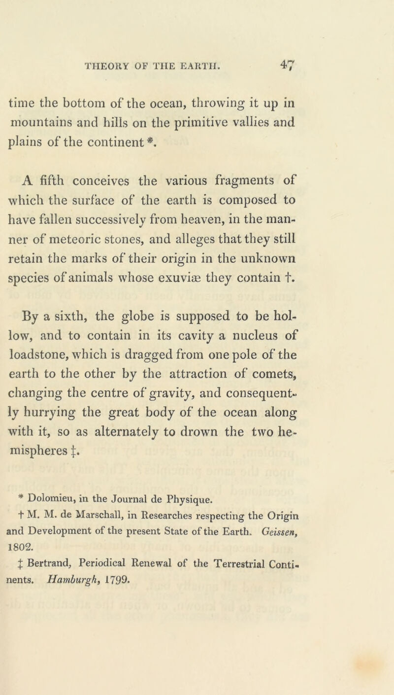 time the bottom of the ocean, throwing it up in mountains and hills on the primitive vallies and plains of the continent*. A fifth conceives the various fragments of which the surface of the earth is composed to have fallen successively from heaven, in the man- ner of meteoric stones, and alleges that they still retain the marks of their origin in the unknown species of animals whose exuviæ they contain t. By a sixth, the globe is supposed to be hol- low, and to contain in its cavity a nucleus of loadstone, which is dragged from one pole of the earth to the other by the attraction of comets, changing the centre of gravity, and consequent- ly hurrying the great body of the ocean along with it, so as alternately to drown the two he- mispheres * Dolomieu, in the Journal de Physique. J M. M. de Marschall, in Researches respecting the Origin and Development of the present State of the Earth. Geissen, 1802. % Bertrand, Periodical Renewal of the Terrestrial Conti- nents. Hamburgh, 1799*