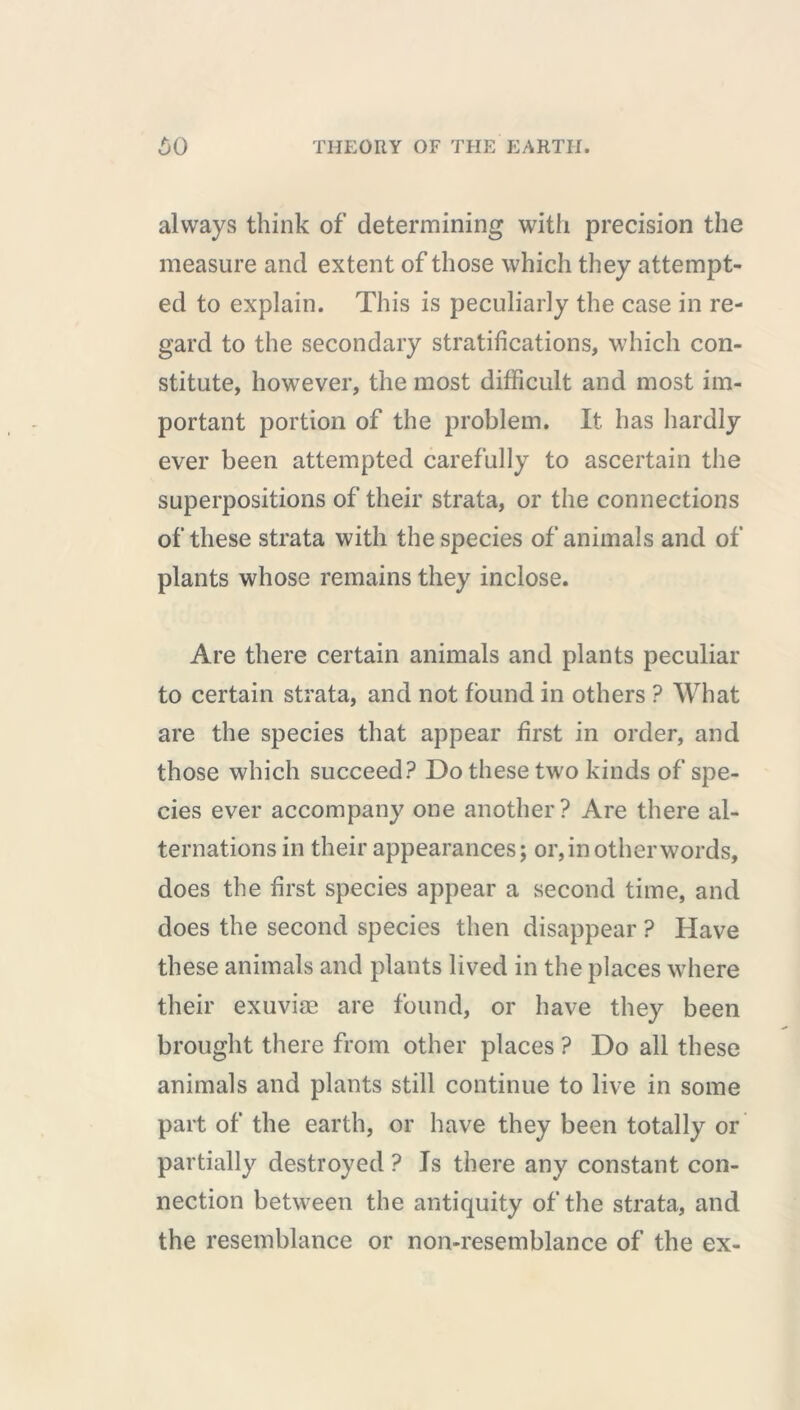 always think of determining with precision the measure and extent of those which they attempt- ed to explain. This is peculiarly the case in re- gard to the secondary stratifications, which con- stitute, however, the most difficult and most im- portant portion of the problem. It has hardly ever been attempted carefully to ascertain the superpositions of their strata, or the connections of these strata with the species of animals and of plants whose remains they inclose. Are there certain animals and plants peculiar to certain strata, and not found in others ? What are the species that appear first in order, and those which succeed? Do these two kinds of spe- cies ever accompany one another? Are there al- ternations in their appearances; or, in other words, does the first species appear a second time, and does the second species then disappear ? Have these animals and plants lived in the places where their exuviae are found, or have they been brought there from other places ? Do all these animals and plants still continue to live in some part of the earth, or have they been totally or partially destroyed ? Is there any constant con- nection between the antiquity of the strata, and the resemblance or non-resemblance of the ex-