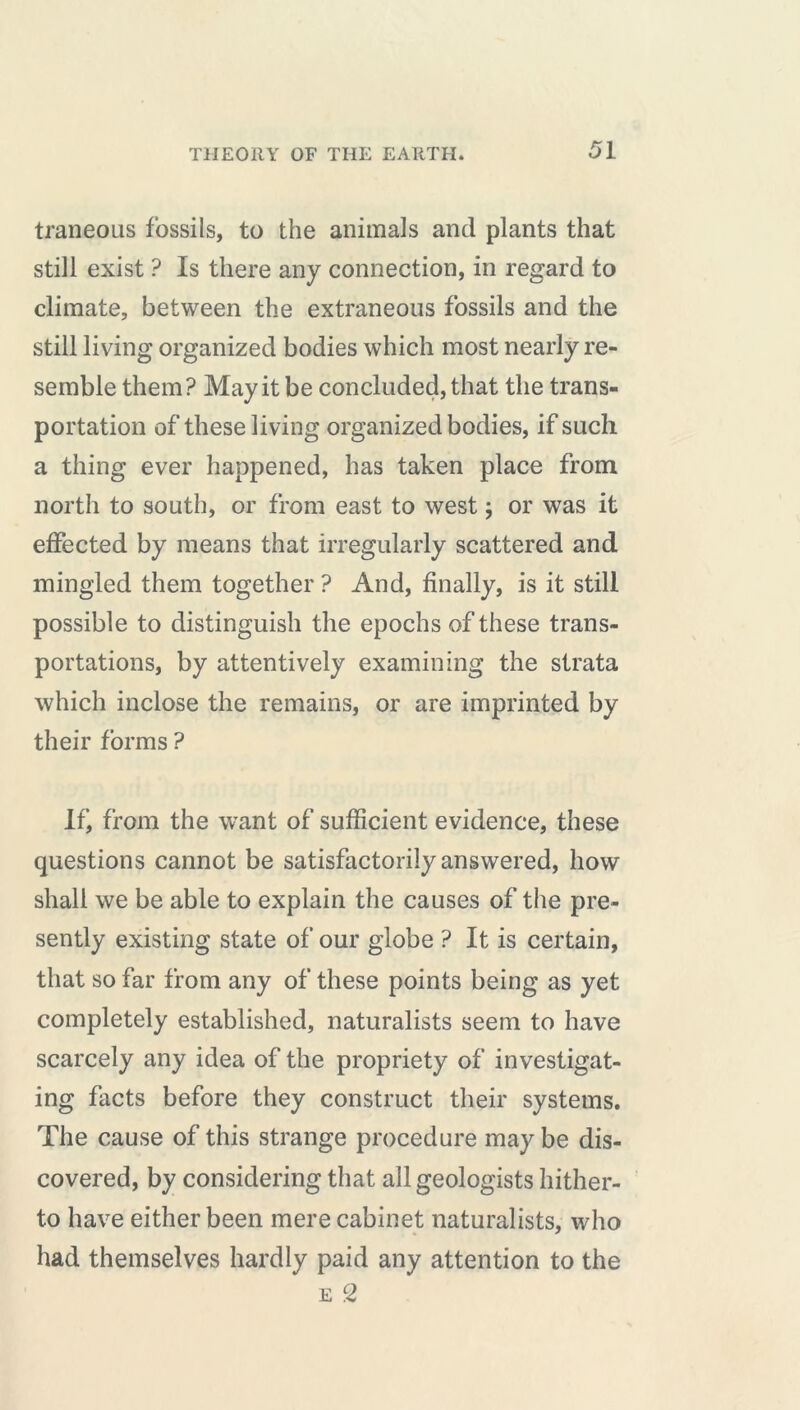 traneous fossils, to the animals and plants that still exist ? Is there any connection, in regard to climate, between the extraneous fossils and the still living organized bodies which most nearly re- semble them? May it be concluded, that the trans- portation of these living organized bodies, if such a thing ever happened, has taken place from north to south, or from east to west ; or was it effected by means that irregularly scattered and mingled them together ? And, finally, is it still possible to distinguish the epochs of these trans- portations, by attentively examining the strata which inclose the remains, or are imprinted by their forms ? If, from the want of sufficient evidence, these questions cannot be satisfactorily answered, how shall we be able to explain the causes of the pre- sently existing state of our globe ? It is certain, that so far from any of these points being as yet completely established, naturalists seem to have scarcely any idea of the propriety of investigat- ing facts before they construct their systems. The cause of this strange procedure may be dis- covered, by considering that all geologists hither- to have either been mere cabinet naturalists, who had themselves hardly paid any attention to the e 2