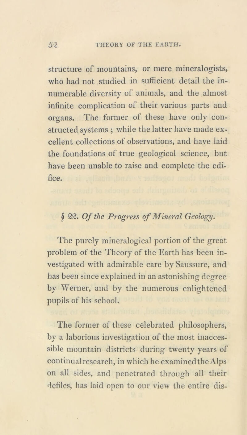 structure of mountains, or mere mineralogists, who had not studied in sufficient detail the in- numerable diversity of animals, and the almost infinite complication of their various parts and organs. The former of these have only con- structed systems ; while the latter have made ex- cellent collections of observations, and have laid the foundations of true geological science, but have been unable to raise and complete the edi- fice. § 22. Of the Progress of Mineral Geology. The purely mineralogical portion of the great problem of the Theory of the Earth has been in- vestigated with admirable care by Saussure, and has been since explained in an astonishing degree by Werner, and by the numerous enlightened pupils of his school. The former of these celebrated philosophers, by a laborious investigation of the most inacces- sible mountain districts during twenty years of continual research, in which he examined the Alps on all sides, and penetrated through all their defiles, has laid open to our view the entire dis-