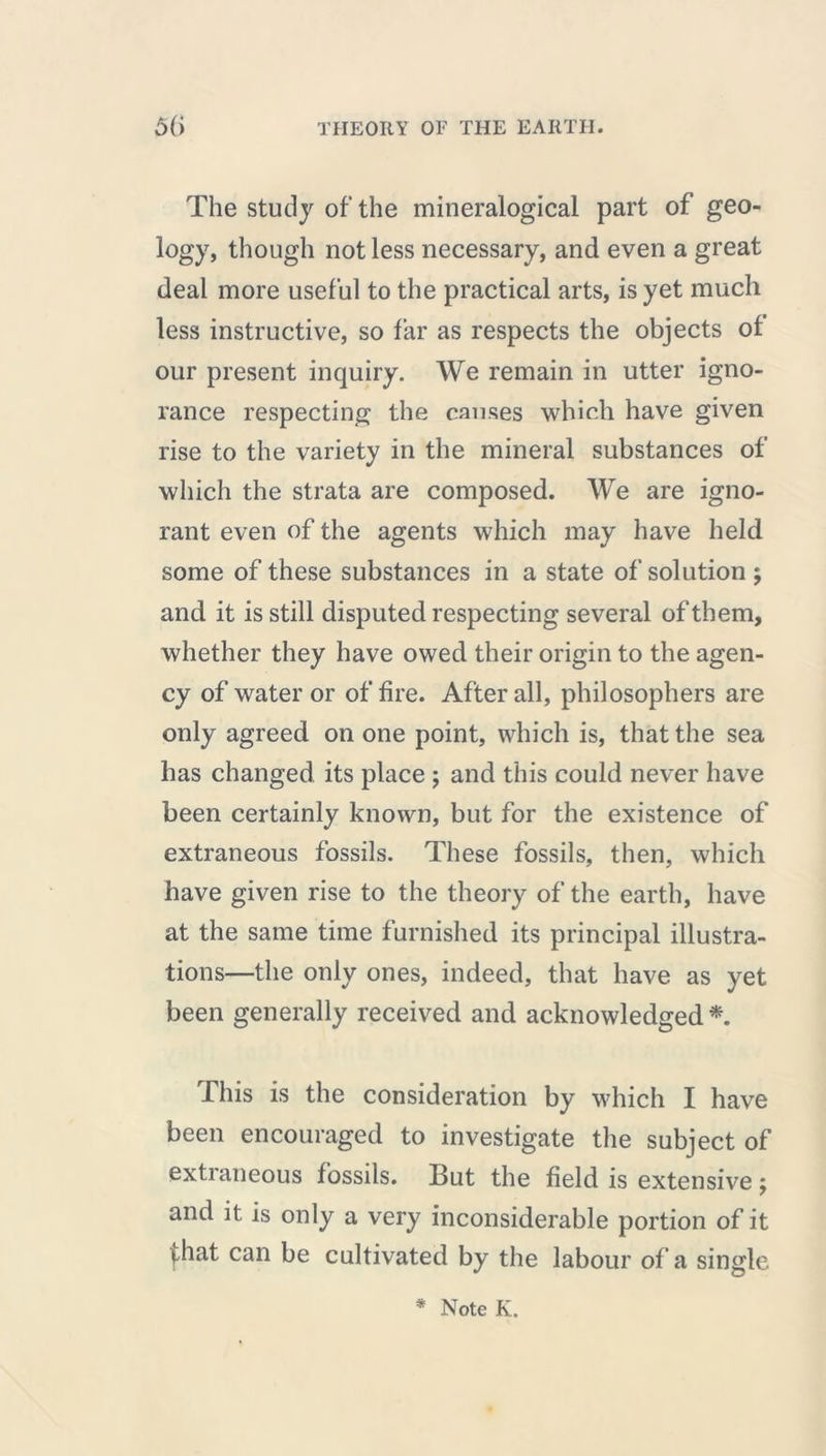 The study of the mineralogical part of geo- logy, though not less necessary, and even a great deal more useful to the practical arts, is yet much less instructive, so far as respects the objects of our present inquiry. We remain in utter igno- rance respecting the causes which have given rise to the variety in the mineral substances of which the strata are composed. We are igno- rant even of the agents which may have held some of these substances in a state of solution ; and it is still disputed respecting several of them, whether they have owed their origin to the agen- cy of water or of fire. After all, philosophers are only agreed on one point, which is, that the sea has changed its place ; and this could never have been certainly known, but for the existence of extraneous fossils. These fossils, then, which have given rise to the theory of the earth, have at the same time furnished its principal illustra- tions—the only ones, indeed, that have as yet been generally received and acknowledged *. This is the consideration by which I have been encouraged to investigate the subject of extraneous fossils. But the field is extensive ; and it is only a very inconsiderable portion of it ^hat can be cultivated by the labour of a single