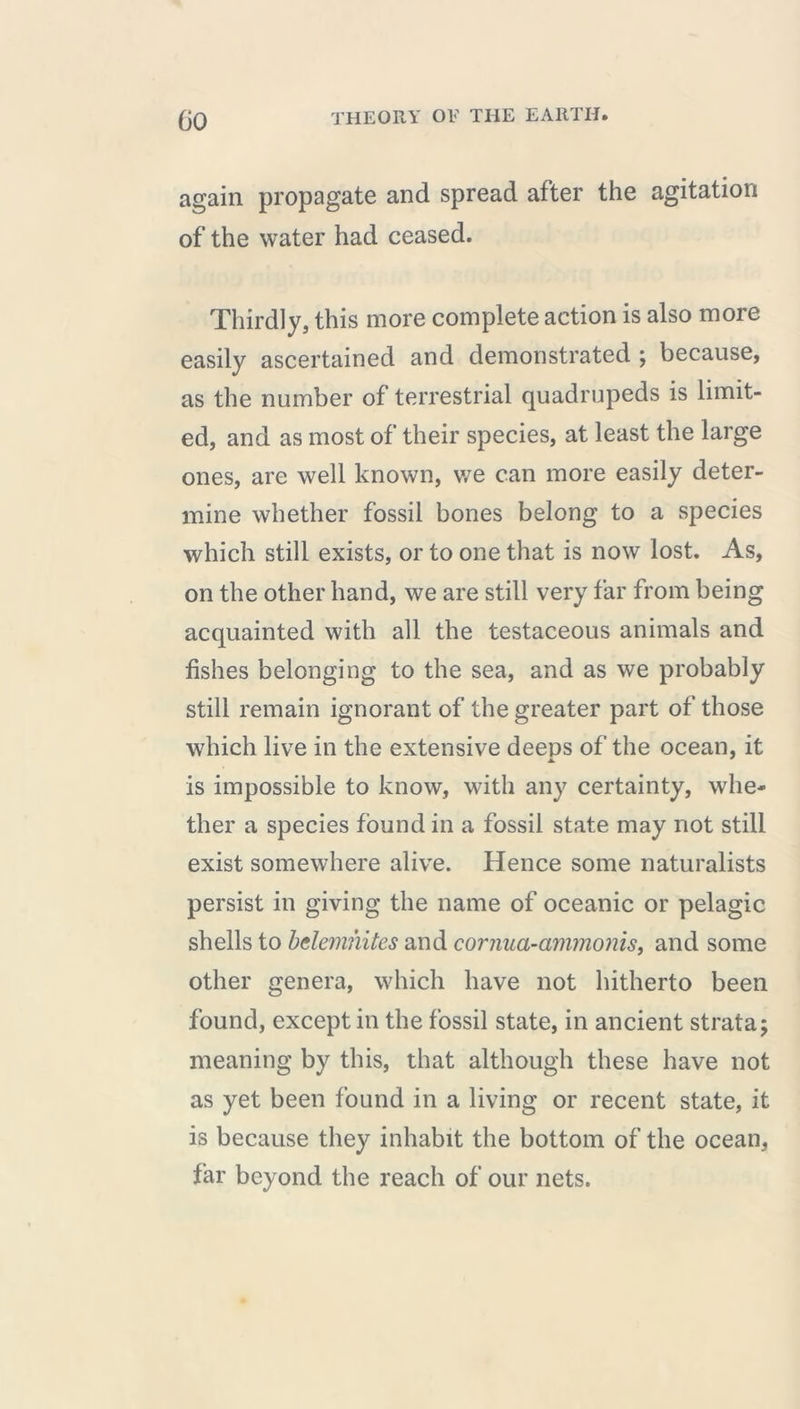 again propagate and spread after the agitation of the water had ceased. Thirdly, this more complete action is also more easily ascertained and demonstrated ; because, as the number of terrestrial quadrupeds is limit- ed, and as most of their species, at least the large ones, are well known, we can more easily deter- mine whether fossil bones belong to a species which still exists, or to one that is now lost. As, on the other hand, we are still very far from being acquainted with all the testaceous animals and fishes belonging to the sea, and as we probably still remain ignorant of the greater part of those which live in the extensive deeps of the ocean, it a. is impossible to know, with any certainty, whe- ther a species found in a fossil state may not still exist somewhere alive. Hence some naturalists persist in giving the name of oceanic or pelagic shells to bclemiiites and cornua-ammonis, and some other genera, which have not hitherto been found, except in the fossil state, in ancient strata; meaning by this, that although these have not as yet been found in a living or recent state, it is because they inhabit the bottom of the ocean, far beyond the reach of our nets.