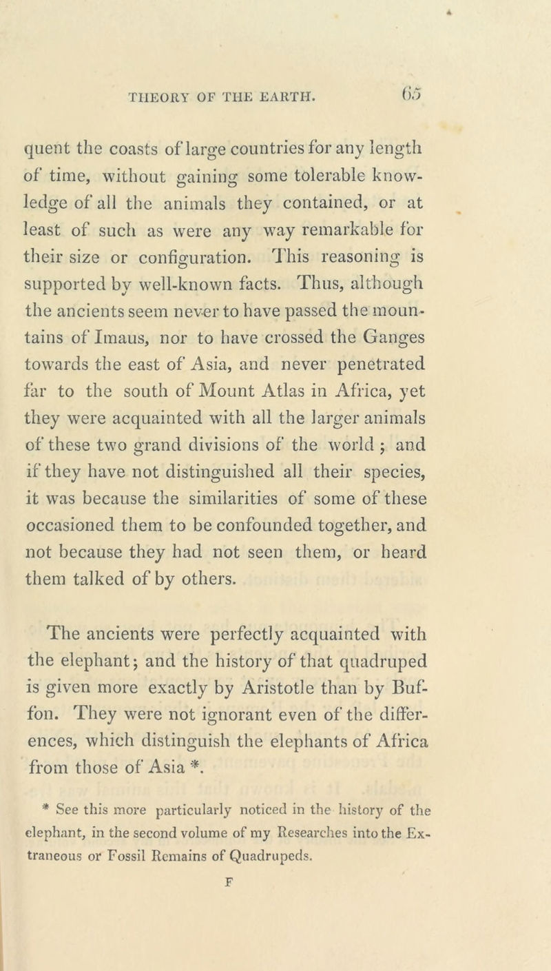 4 THEORY OF THE EARTH. (jo quent the coasts of large countries for any length of time, without gaining some tolerable know- ledge of all the animals they contained, or at least of such as were any way remarkable for their size or configuration. This reasoning is supported by well-known facts. Thus, although the ancients seem never to have passed the moun- tains of Imaus, nor to have crossed the Ganges towards the east of Asia, and never penetrated far to the south of Mount Atlas in Africa, yet they were acquainted with all the larger animals of these two grand divisions of the world ; and if they have not distinguished all their species, it was because the similarities of some of these occasioned them to be confounded together, and not because they had not seen them, or heard them talked of by others. The ancients were perfectly acquainted with the elephant; and the history of that quadruped is given more exactly by Aristotle than by Buf- f'on. They were not ignorant even of the differ- ences, which distinguish the elephants of Africa from those of Asia *. * See this more particularly noticed in the history of the elephant, in the second volume of my Researches into the Ex- traneous or Fossil Remains of Quadrupeds. F