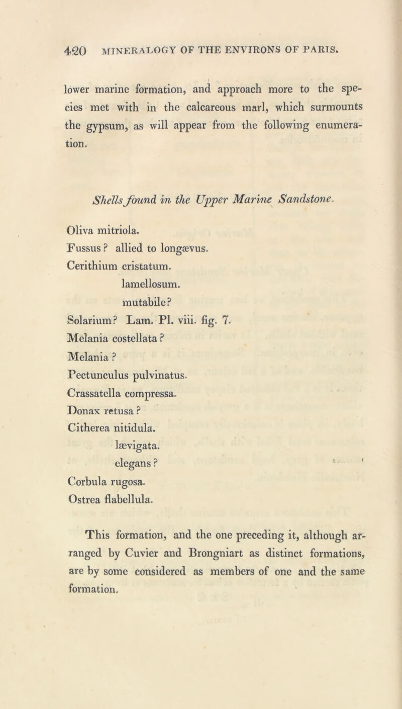 lower marine formation, and approach more to the spe- cies met with in the calcareous marl, which surmounts the gypsum, as will appear from the following enumera- tion. Shells found, in the Upper Marine Sandstone. Oliva mitriola. Fussus ? allied to longævus. Cerithium cristatum. lamellosum. mutabile ? Solarium? Lam. PI. viii. fig. 7- Melania costellata ? Melania ? Pectunculus pulvinatus. Crassatella compressa. Donax retusa ? Citherea nitidula. laevigata, elegans ? Corbula rugosa. Ostrea flabellula. This formation, and the one preceding it, although ar- ranged by Cuvier and Brongniart as distinct formations, are by some considered as members of one and the same formation.