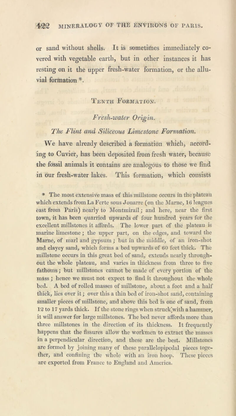 or sand without shells. It is sometimes immediately co- vered with vegetable earth, but in other instances it has resting on it the upper fresh-water formation, or the allu- vial formation *. Tenth Formation. Fresh-mater Orig in. The Flint and Siliceous Limestone Formation. We have already described a formation which, accord- ing to Cuvier, has been deposited from fresh water, because the fossil animals it contains are analogous to those we find O in our fresh-water lakes. This formation, which consists * The most extensive mass of this millstone occurs in the plateau which extends from La Ferte sous Jouarre (on the Marne, 16 leagues east from Paris) nearly to Montmirail ; and here, near the first town, it has been quarried upwards of four hundred years for the excellent millstones it affords. The lower part of the plateau is marine limestone ; the upper part, on the edges, and toward the Marne, of marl and gypsum ; but in the middle, of an iron-shot and clayey sand, which forms a bed upwards of 60 feet thick. The millstone occurs in this great bed of sand, extends nearly through- out the whole plateau, and varies in thickness from three to five fathoms ; but millstones cannot be made of every portion of the mass ; hence we must not expect to find it throughout the whole bed. A bed of rolled masses of millstone, about a foot and a half thick, lies over it ; over this a thin bed of iron-shot sand, containing smaller pieces of millstone, and above this bed is one of sand, from 12 to 17 yards thick. If the stone rings when struck with a hammer, it will answer for large millstones. The bed never affords more than three millstones in the direction of its thickness. It frequently happens that the fissures allow the workmen to extract the masses in a perpendicular direction, and these are the best. Millstones are formed by joining many of these parallelopipedal pieces toge- ther, and confining the whole with an iron hoop. These pieces are exported from France to England and America.