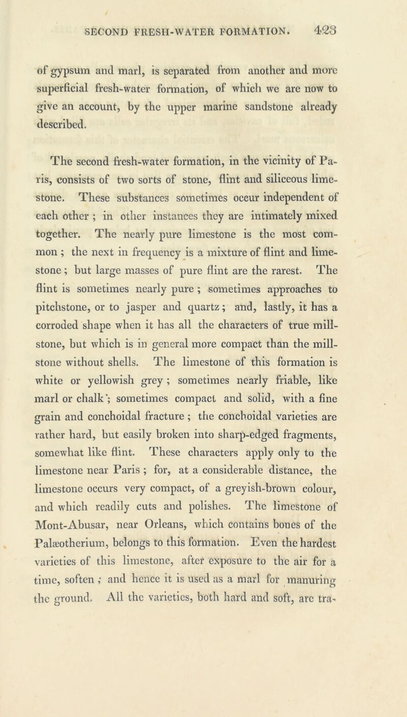 of gypsum and marl, is separated from another and more superficial fresh-water formation, of which we are now to give an account, by the upper marine sandstone already described. The second fresh-water formation, in the vicinity of Pa- ris, consists of two sorts of stone, flint and siliceous lime- stone. These substances sometimes occur independent of each other ; in other instances they are intimately mixed together. The nearly pure limestone is the most com- mon ; the next in frequency is a mixture of flint and lime- stone ; but large masses of pure flint are the rarest. The flint is sometimes nearly pure ; sometimes approaches to pitchstone, or to jasper and quartz ; and, lastly, it has a corroded shape when it has all the characters of true mill- stone, but which is in general more compact than the mill- stone without shells. The limestone of this formation is white or yellowish grey ; sometimes nearly friable, like marl or chalk*; sometimes compact and solid, with a fine grain and conchoidal fracture ; the conchoidal varieties are rather hard, but easily broken into sharp-edged fragments, somewhat like flint. These characters apply only to the limestone near Paris ; for, at a considerable distance, the limestone occurs very compact, of a greyish-brown colour, and which readily cuts and polishes. The limestone of Mont-Abusar, near Orleans, which contains bones of the Palæotherium, belongs to this formation. Even the hardest varieties of this limestone, after exposure to the air for a time, soften ,• and hence it is used as a marl for manuring the ground. All the varieties, both hard and soft, arc tra-