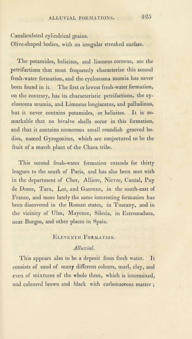 4<25 Canaliculated cylindrical grains. Olive-shaped bodies, with an irregular streaked surface. The potamides, helicites, and limneus corneus, are the petrifactions that most frequently characterize this second fresh-w'ater formation, and the cyclostoma mumia has never been found in it. The first or lowest fresh-water formation, on the contrary, has its characteristic petrifactions, the cy- clostoma mumia, and Limneus longiscatus, and palludinus, but it never contains potamides, or helicites. It is re- markable that no bivalve shells occur in this formation, and that it contains numerous small roundish grooved bo- dies, named Gyrogonites, which are conjectured to be the fruit of a marsh plant of the Chara tribe. This second fresh-water formation extends for thirty leagues to the south of Paris, and has also been met with in the department of Cher, Alliere, Nievre, Cantal, Puy de Dome, Tarn, Lot, and Garonne, in the south-east of France, and more lately the same interesting formation has been discovered in the Roman states, in Tuscany, and in the vicinity of Ulm, Mayence, Silesia, in Estremadura, near Burgos, and other places in Spain. Eleventh Formation. Alluvial. This appears also to be a deposit from fresh water. It consists of sand of many different colours, marl, clay, and even of mixtures of the whole three, which is intermixed, and coloured brown and black with carbonaceous matter ;