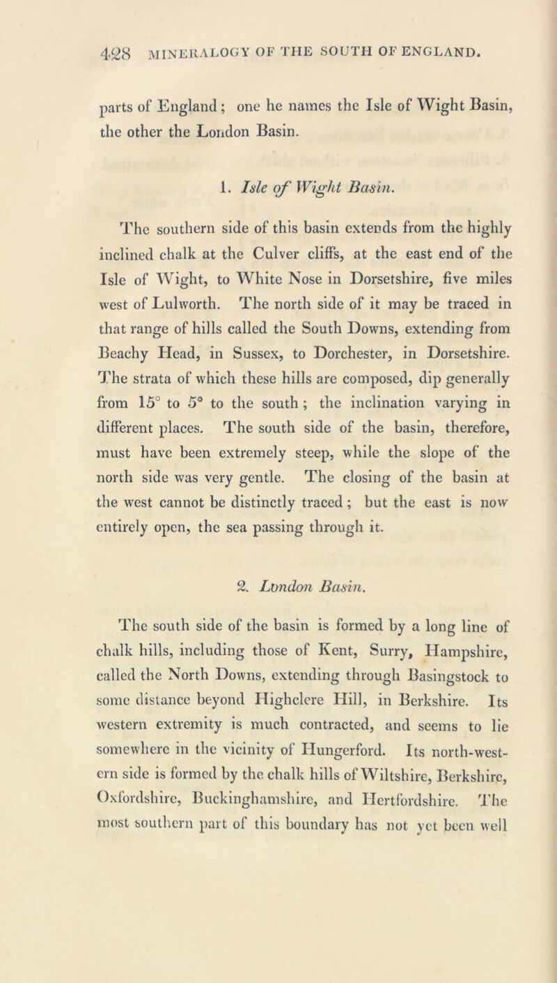 parts of England ; one he names the Isle of Wight Basin, the other the London Basin. 1. Isle of Wight Basin. The southern side of this basin extends from the highly inclined chalk at the Culver cliffs, at the east end of the Isle of Wight, to White Nose in Dorsetshire, five miles west of Lulworth. The north side of it may be traced in that range of hills called the South Downs, extending from Beachy Head, in Sussex, to Dorchester, in Dorsetshire. The strata of which these hills are composed, dip generally from 15° to 5° to the south ; the inclination varying in different places. The south side of the basin, therefore, must have been extremely steep, while the slope of the north side was very gentle. The closing of the basin at the west cannot be distinctly traced ; but the east is now entirely open, the sea passing through it. 2. London Basin. The south side of the basin is formed by a long line of chalk hills, including those of Kent, Surry, Hampshire, called the North Downs, extending through Basingstock to some distance beyond Highclere Hill, in Berkshire. Its western extremity is much contracted, and seems to lie somewhere in the vicinity of Hungerford. Its north-west- ern side is formed by the chalk hills of Wiltshire, Berkshire, Oxfordshire, Buckinghamshire, and Hertfordshire. The most southern part of this boundary has not yet been well