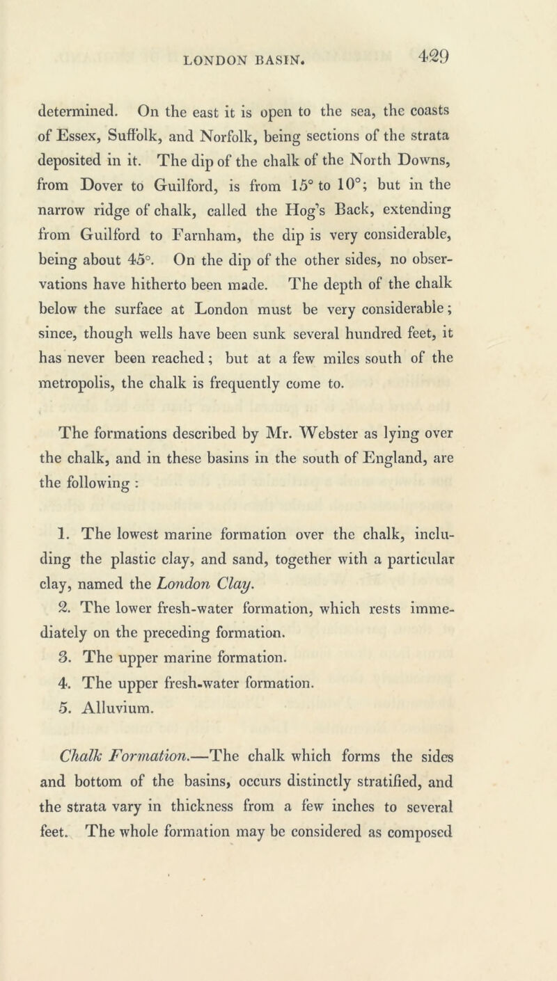 LONDON BASIN. determined. On the east it is open to the sea, the coasts of Essex, Suffolk, and Norfolk, being sections of the strata deposited in it. The dip of the chalk of the North Downs, from Dover to Guilford, is from 1.5° to 10°; but in the narrow ridge of chalk, called the Hog’s Back, extending from Guilford to Farnham, the dip is very considerable, being about 45°. On the dip of the other sides, no obser- vations have hitherto been made. The depth of the chalk below the surface at London must be very considerable ; since, though wells have been sunk several hundred feet, it has never been reached ; but at a few miles south of the metropolis, the chalk is frequently come to. The formations described by Mr. Webster as lying over the chalk, and in these basins in the south of England, are the following : 1. The lowest marine formation over the chalk, inclu- ding the plastic clay, and sand, together with a particular clay, named the London Clay. 2. The lower fresh-water formation, which rests imme- diately on the preceding formation. 3. The upper marine formation. 4. The upper fresh-water formation. 5. Alluvium. Chalk Formation.—The chalk which forms the sides and bottom of the basins, occurs distinctly stratified, and the strata vary in thickness from a few inches to several feet. The whole formation may be considered as composed