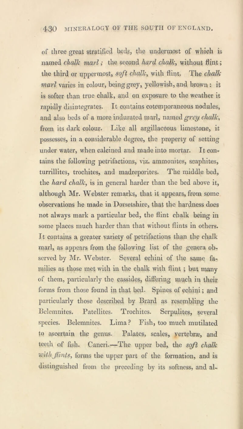 of three great stratified beds, the undermost of which is named chalk marl ; the second hard chalk, without flint ; the third or uppermost, soft chalk, with flint. The chalk marl varies in colour, being grey, yellowish, and brown : it is softer than true chalk, and on exposure to the weather it rapidly disintegrates. It contains cotemporaneous nodules, and also beds of a more indurated marl, named grey chalk, from its dark colour. Like all argillaceous limestone, it possesses, in a considerable degree, the property of setting under water, when calcined and made into mortar. It con- tains the following petrifactions, viz. ammonites, scaphites, turrillites, trochites, and madreporites. The middle bed, the hard chalk, is in general harder than the bed above it, although Mr. Webster remarks, that it appears, from some observations he made in Dorsetshire, that the hardness does not always mark a particular bed, the flint chalk being in some places much harder than that without flints in others. It contains a greater variety of petrifactions than the chalk marl, as appears from the following list of the genera ob- served by Mr. Webster. Several echini of the same fa- milies as those met with in the chalk with flint ; but many of them, particularly the cassides, differing much in their forms from those found in that bed. Spines of echini ; and particularly those described by Brard as resembling the Belemnites. Patellites. Trochites. Serpulites, several species. Belemnites. Lima? Fish, too much mutilated to ascertain the genus. Palates, scales, vertebræ, and teeth of fish. Cancri.—The upper bed, the soft chalk withflints, forms the upper part of the formation, and is distinguished from the preceding by its softness, and al-