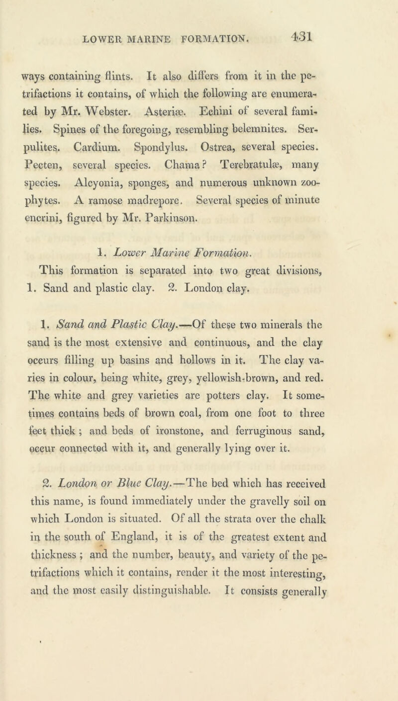 ways containing flints. It also differs from it in the pe- trifactions it contains, of which the following are enumera- ted by Mr. Webster. Asteriæ. Echini of several fami- lies. Spines of the foregoing, resembling belemnites. Ser- pulites. Cardium. Spondylus. Ostrea, several species. Pecten, several species. Chama? Terebratulæ, many species. Alcyonia, sponges, and numerous unknown zoo- phytes. A ramose madrepore. Several species of minute en crin i, figured by Mr. Parkinson. 1. Lower Marine Formation. This formation is separated into two great divisions, 1. Sand and plastic clay. 2. London clay. 1. Sand and Plastic Clay.—Of these two minerals the sand is the most extensive and continuous, and the clay occurs filling up basins and hollows in it. The clay va- ries in colour, being white, grey, yellowish-brown, and red. The white and grey varieties are potters clay. It some- times contains beds of brown coal, from one foot to three feet thick ; and beds of ironstone, and ferruginous sand, occur connected with it, and generally lying over it. 2. London or Blue Clay.—The bed which has received this name, is found immediately under the gravelly soil on which London is situated. Of all the strata over the chalk in the south of England, it is of the greatest extent and thickness ; and the number, beauty, and variety of the pe- trifactions which it contains, render it the most interesting, and the most easily distinguishable. It consists generally