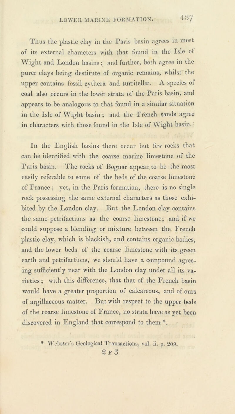 Thus the plastic clay in the Paris basin agrees in most of its external characters with that found in the Isle of Wight and London basins ; and further, both agree in the purer clays being destitute of organic remains, whilst the upper contains fossil cythera and turritellæ. A species of coal also occurs in the lower strata of the Paris basin, and appears to be analogous to that found in a similar situation in the Isle of Wight basin; and the French sands agree in characters with those found in the Isle of Wight basin. In the English basins there occur but few rocks that can be identified with the coarse marine limestone of the Paris basin. The rocks of Bognar appear to be the most easily referable to some of the beds of the coarse limestone of France ; yet, in the Paris formation, there is no single rock possessing the same external characters as those exhi- bited by the London clay. But the London clay contains the same petrifactions as the coarse limestone; and if we could suppose a blending or mixture between the French plastic clay, which is blackish, and contains organic bodies, and the lower beds of the coarse limestone with its green earth and petrifactions, we should have a compound agree- ing sufficiently near with the London clay under all its va- rieties ; with this difference, that that of the French basin would have a greater proportion of calcareous, and of ours of argillaceous matter. But with respect to the upper beds of the coarse limestone of France, no strata have as yet been discovered in England that correspond to them *. * Webster’s Geological Transactions, vol. ii. p. 209. °2f3