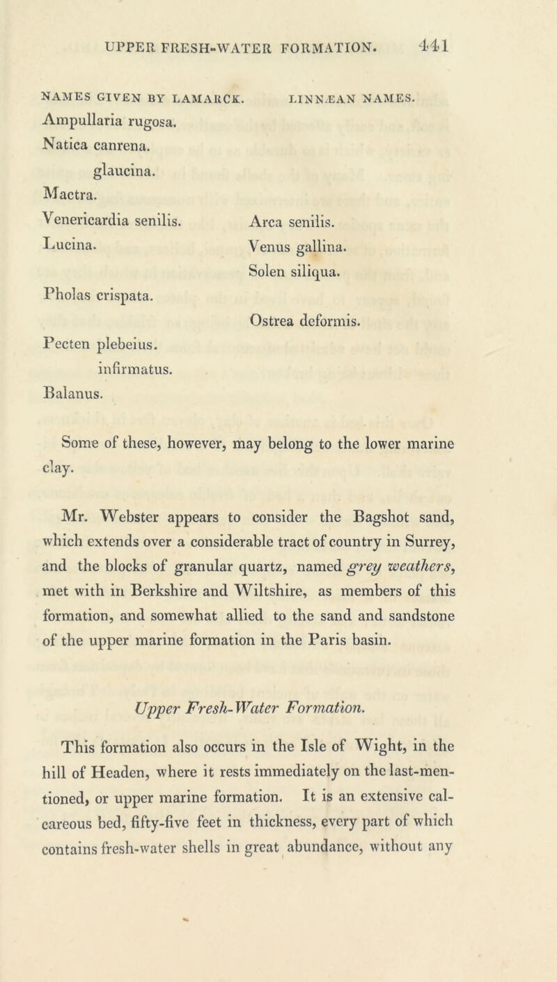 NAMES GIVEN BY LAMARCK. LINNÆAN NAMES. Ampullaria rugosa. Natica canrena. glaucina. Mactra. Venericardia senilis. Lucina. rholas crispata. Pecten plebeius. infirmatus. Balanus. Some of these, however, may belong to the lower marine clay. Mr. Webster appears to consider the Bagshot sand, which extends over a considerable tract of country in Surrey, and the blocks of granular quartz, named grey weathers, met with in Berkshire and Wiltshire, as members of this formation, and somewhat allied to the sand and sandstone of the upper marine formation in the Paris basin. Area senilis. Venus gallina. Solen siliqua. Ostrea deformis. Upper Fresh- Water Formation. This formation also occurs in the Isle of Wight, in the hill of Headen, where it rests immediately on the last-men- tioned, or upper marine formation. It is an extensive cal- careous bed, fifty-five feet in thickness, every part of which contains fresh-water shells in great abundance, without any