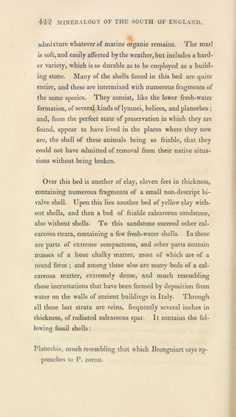 admixture whatever of marine organic remains. The marl is soft, and easily affected by the weather, but includes a hard- er variety, which is so durable as to be employed as a build- ing stone. Many of the shells found in this bed are quite entire, and these are intermixed with numerous fragments of the same species. They consist, like the lower fresh-water formation, of several kinds of lymnei, helices, and planorbes ; and, from the perfect state of preservation in which they are found, appear to have lived in the places where they now are, the shell of these animals being so friable, that they could not have admitted of removal from their native situa- tions without being broken. Over this bed is another of clay, eleven feet in thickness, containing numerous fragments of a small non-descript bi- valve shell. Upon this lies another bed of yellow clay with- out shells, and then a bed of friable calcareous sandstone, also without shells. To this sandstone succeed other cal- careous strata, containing a few fresh-water shells. In these are parts of extreme compactness, and other parts contain masses of a loose chalky matter, most of which are of a round form ; and among these also are many beds of a cal- careous matter, extremely dense, and much resembling those incrustations that have been formed by deposition from water on the walls of ancient buildings in Italy. Through all these last strata are veins, frequently several inches in thickness, of radiated calcareous spar. It contains the fol- lowing fossil shells : Planorbis, much resembling that which Brongniart says ap- proaches to P. cornu.