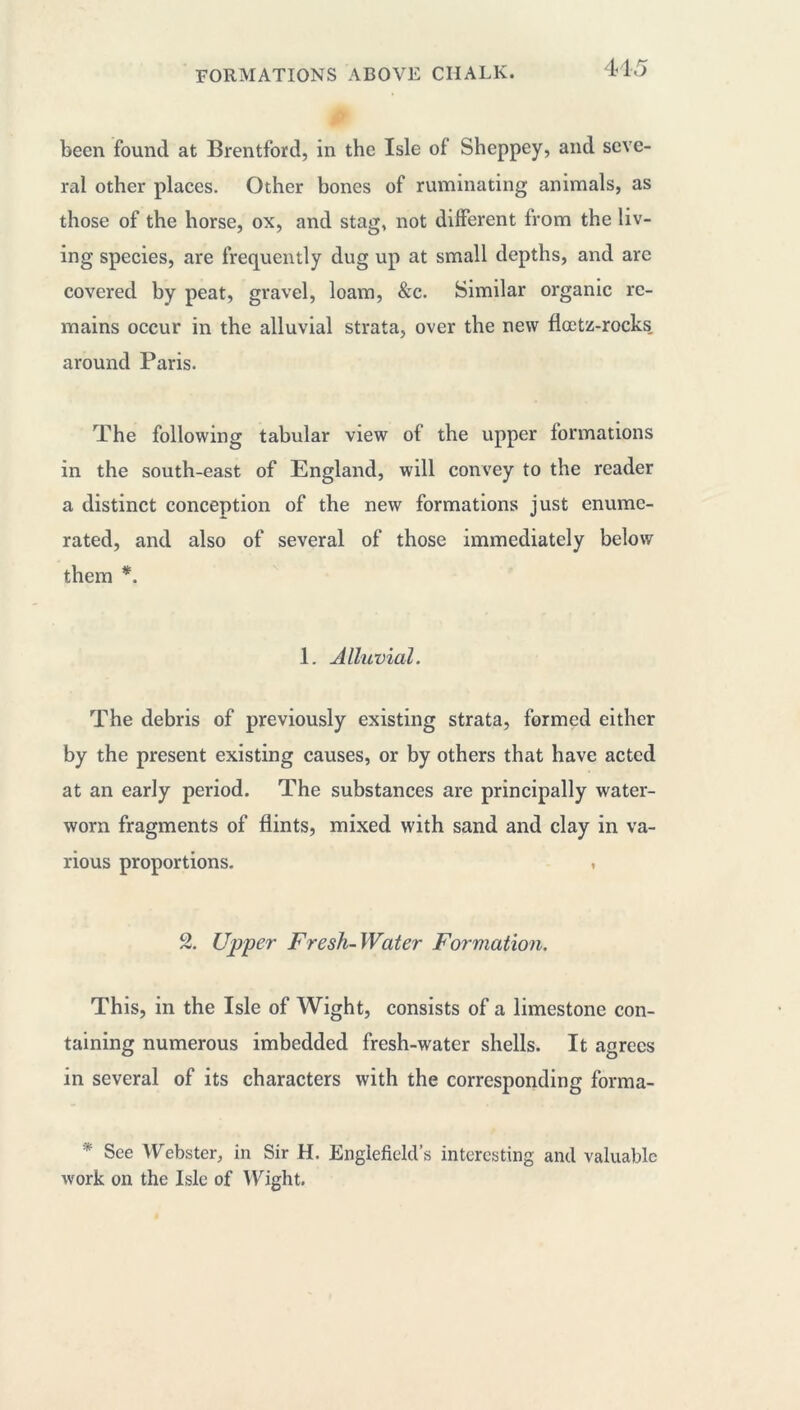 44 5 been found at Brentford, in the Isle of Sheppey, and seve- ral other places. Other bones of ruminating animals, as those of the horse, ox, and stag, not different from the liv- ing species, are frequently dug up at small depths, and are covered by peat, gravel, loam, &c. Similar organic re- mains occur in the alluvial strata, over the new floetz-rocks. around Paris. The following tabular view of the upper formations in the south-east of England, will convey to the reader a distinct conception of the new formations just enume- rated, and also of several of those immediately below them *. 1. Alluvial. The debris of previously existing strata, formed either by the present existing causes, or by others that have acted at an early period. The substances are principally water- worn fragments of flints, mixed with sand and clay in va- rious proportions. . 2. Upper Fresh-Water Formation. This, in the Isle of Wight, consists of a limestone con- taining numerous imbedded fresh-water shells. It agrees in several of its characters with the corresponding forma- * See Webster, in Sir H. Engiefield’s interesting and valuable work on the Isle of Wight.