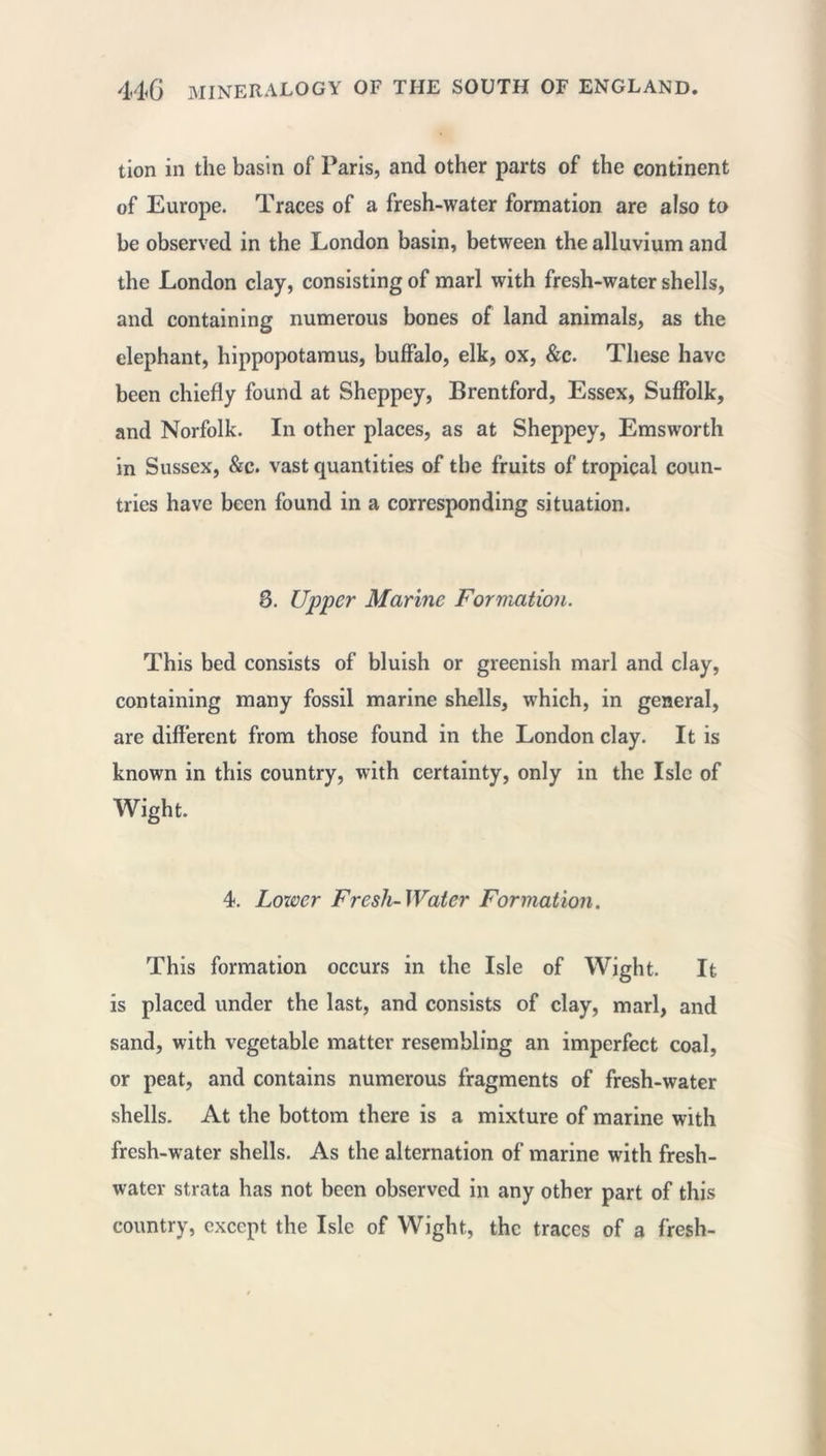 tion in the basin of Paris, and other parts of the continent of Europe. Traces of a fresh-water formation are also to be observed in the London basin, between the alluvium and the London clay, consisting of marl with fresh-water shells, and containing numerous bones of land animals, as the elephant, hippopotamus, buffalo, elk, ox, &c. These have been chiefly found at Sheppey, Brentford, Essex, Suffolk, and Norfolk. In other places, as at Sheppey, Emsworth in Sussex, &c. vast quantities of the fruits of tropical coun- tries have been found in a corresponding situation. 3. Upper Marine Formation. This bed consists of bluish or greenish marl and clay, containing many fossil marine shells, which, in general, are different from those found in the London clay. It is known in this country, with certainty, only in the Isle of Wight. 4. Lower Fresh-Water Formation. This formation occurs in the Isle of Wight. It is placed under the last, and consists of clay, marl, and sand, with vegetable matter resembling an imperfect coal, or peat, and contains numerous fragments of fresh-water shells. At the bottom there is a mixture of marine with fresh-water shells. As the alternation of marine with fresh- water strata has not been observed in any other part of this country, except the Isle of Wight, the traces of a fresh-