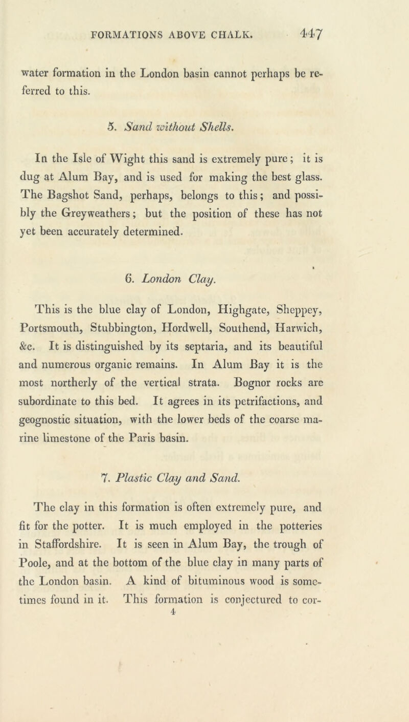 water formation in the London basin cannot perhaps be re- ferred to this. 5. Sand without Shells. In the Isle of Wight this sand is extremely pure ; it is dug at Alum Bay, and is used for making the best glass. The Bagshot Sand, perhaps, belongs to this ; and possi- bly the Greyweathers ; but the position of these has not yet been accurately determined. » 6. London Clay. This is the blue clay of London, Highgate, Sheppey, Portsmouth, Stubbington, Hordwcll, Southend, Harwich, &c. It is distinguished by its septaria, and its beautiful and numerous organic remains. In Alum Bay it is the most northerly of the vertical strata. Bognor rocks are subordinate to this bed. It agrees in its petrifactions, and geognostic situation, with the lower beds of the coarse ma- rine limestone of the Paris basin. 7. Plastic Clay and Sand. The clay in this formation is often extremely pure, and fit for the potter. It is much employed in the potteries in Staffordshire. It is seen in Alum Bay, the trough of Poole, and at the bottom of the blue clay in many parts of the London basin. A kind of bituminous wood is some- times found in it. This formation is conjectured to cor-