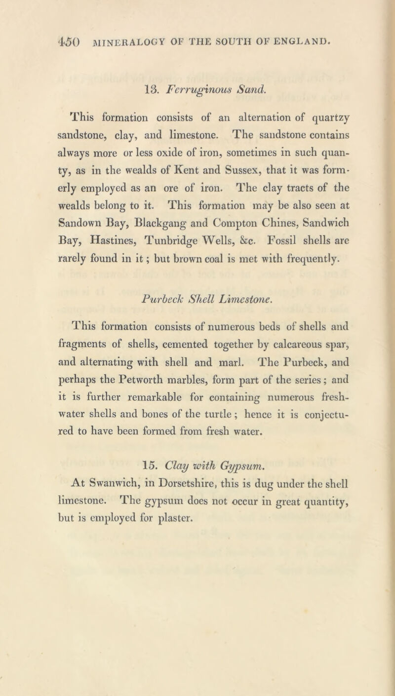 13. Ferruginous Sand. This formation consists of an alternation of quartzy sandstone, clay, and limestone. The sandstone contains always more or less oxide of iron, sometimes in such quan- ty, as in the wealds of Kent and Sussex, that it was form- erly employed as an ore of iron. The clay tracts of the wealds belong to it. This formation may be also seen at Sandown Bay, Blackgang and Compton Chines, Sandwich Bay, Hastines, Tunbridge Wells, &c. Fossil shells are rarely found in it ; but brown coal is met with frequently. Pur beck Shell Limestone. This formation consists of numerous beds of shells and fragments of shells, cemented together by calcareous spar, and alternating with shell and marl. The Purbeck, and perhaps the Petworth marbles, form part of the series ; and it is further remarkable for containing numerous fresh- water shells and bones of the turtle ; hence it is conjectu- red to have been formed from fresh water. 15. Clay with Gypsum. At Swanwich, in Dorsetshire, this is dug under the shell limestone. The gypsum does not occur in great quantity, but is employed for plaster.