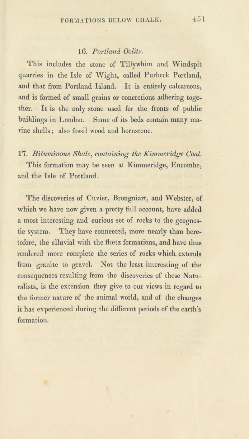 16. Portland Oolite. This includes the stone of Tillywhim and Windspit quarries in the Isle of Wight, called Purbeck Portland, and that from Portland Island. It is entirely calcareous, and is formed of small grains or concretions adhering toge- ther. It is the only stone used for the fronts of public buildings in London. Some of its beds contain many ma- rine shells ; also fossil wood and hornstone. 17. Bituminous Shale, containing the Kimmeridge Coal. This formation may be seen at Kimmeridge, Encombe, and the Isle of Portland. The discoveries of Cuvier, Brongniart, and Webster, of which we have now given a pretty full account, have added a most interesting and curious set of rocks to the geognos- tic system. They have connected, more nearly than here- tofore, the alluvial with the flœtz formations, and have thus rendered more complete the series of rocks which extends from granite to gravel. Not the least interesting of the consequences resulting from the discoveries of these Natu- ralists, is the extension they give to our views in regard to the former nature of the animal world, and of the changes it has experienced during the different periods of the earth’s formation.