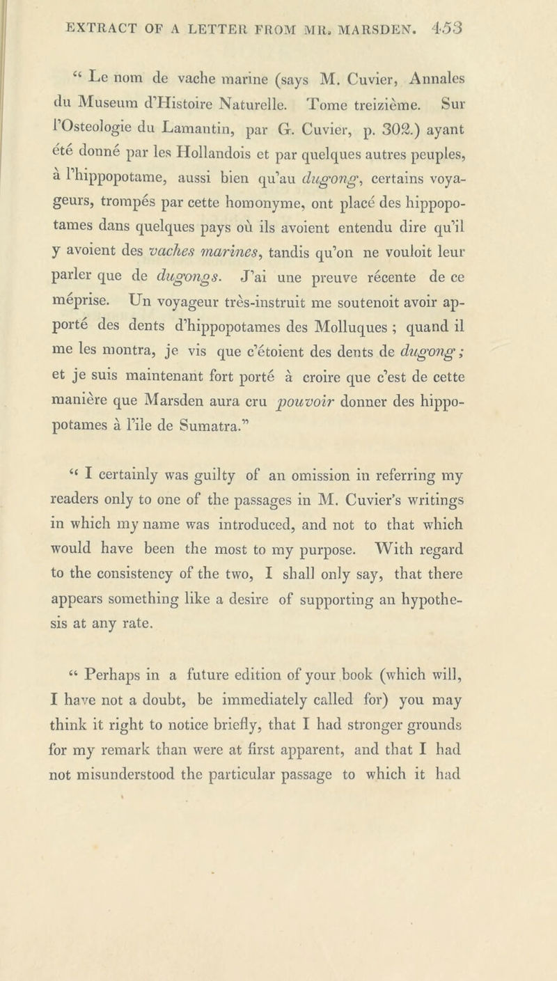 44 Le nom de vache marine (says M. Cuvier, Annales du Museum dTTistoire Naturelle. Tome treizième. Sur 1 Osteologie du Lamantin, par G. Cuvier, p. 302.) ayant été donne par les Hollandois et par quelques autres peuples, a 1 hippopotame, aussi bien qu’au dugong, certains voya- geurs, trompés par cette homonyme, ont placé des hippopo- tames dans quelques pays où ils avoient entendu dire qu’il y avoient des vaches marines, tandis qu’on ne vouloit leur parler que de dugongs. J’ai une preuve récente de ce méprise. Un voyageur très-instruit me soutenoit avoir ap- porté des dents d’hippopotames des Molluques ; quand il me les montra, je vis que c’étoient des dents de dugong ; et je suis maintenant fort porté à croire que c’est de cette manière que Marsden aura cru poitvoir donner des hippo- potames à l’iîe de Sumatra.” 4< I certainly was guilty of an omission in referring my readers only to one of the passages in M. Cuvier’s writings in which my name was introduced, and not to that which would have been the most to my purpose. With regard to the consistency of the two, I shall only say, that there appears something like a desire of supporting an hypothe- sis at any rate. “ Perhaps in a future edition of your book (which will, I have not a doubt, be immediately called for) you may think it right to notice briefly, that I had stronger grounds for my remark than were at first apparent, and that I had not misunderstood the particular passage to which it had