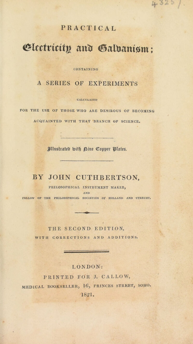 -+• PRACTICAL I <£lectricitjj anti <0attiam0m; CONTAINING A SERIES OF EXPERIMENTS CALCULATED FOR THE USE OF THOSE WHO ARE DESIROUS OF BECOMING ACQUAINTED WITH THAT BRANCH OF SCIENCE. illustrated butt} &iitt Copper plates. BY JOHN CUTHBERTSON, PHILOSOPHICAL INSTRUMENT MAKER, AND FELLOW OF THE PHILOSOPHICAL SOCIETIES OF HOLLAND AND UTRECHT. I THE SECOND EDITION, WITH CORRECTIONS AND ADDITIONS. LONDON: PRINTED FOR J. CALLOW, MEDICAL BOOKSELLER; 16‘, PRINCES STREET, SOHO. 1821.