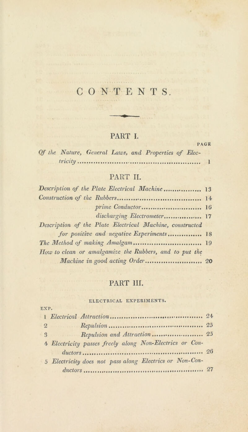 CONTENTS. PART I. PAGE Of the Nature, General Laws, and Properties of Elec- tricity 1 PART II. Description of the Plate Electrical Machine 13 Construction of the Rubbers 14 prime Conductor 16 discharging Electrometer 17 Description of the Plate Electrical Machine, constructed for positive and negative Experiments 18 The Method of making Amalgam 19 How to clean or amalgamize the Rubbers, and to put the Machine in good acting Order 20 PART III. ELECTRICAL EXPERIMENTS. EXP. 1 Electrical Attraction 24 2 Repulsion 25 3 Repulsion and Attraction 25 4 Electricity passes freely along Non-Electrics or Con- ductors.... 26 5 Electricity does not pass along Electrics or Non-Con- ductors 27