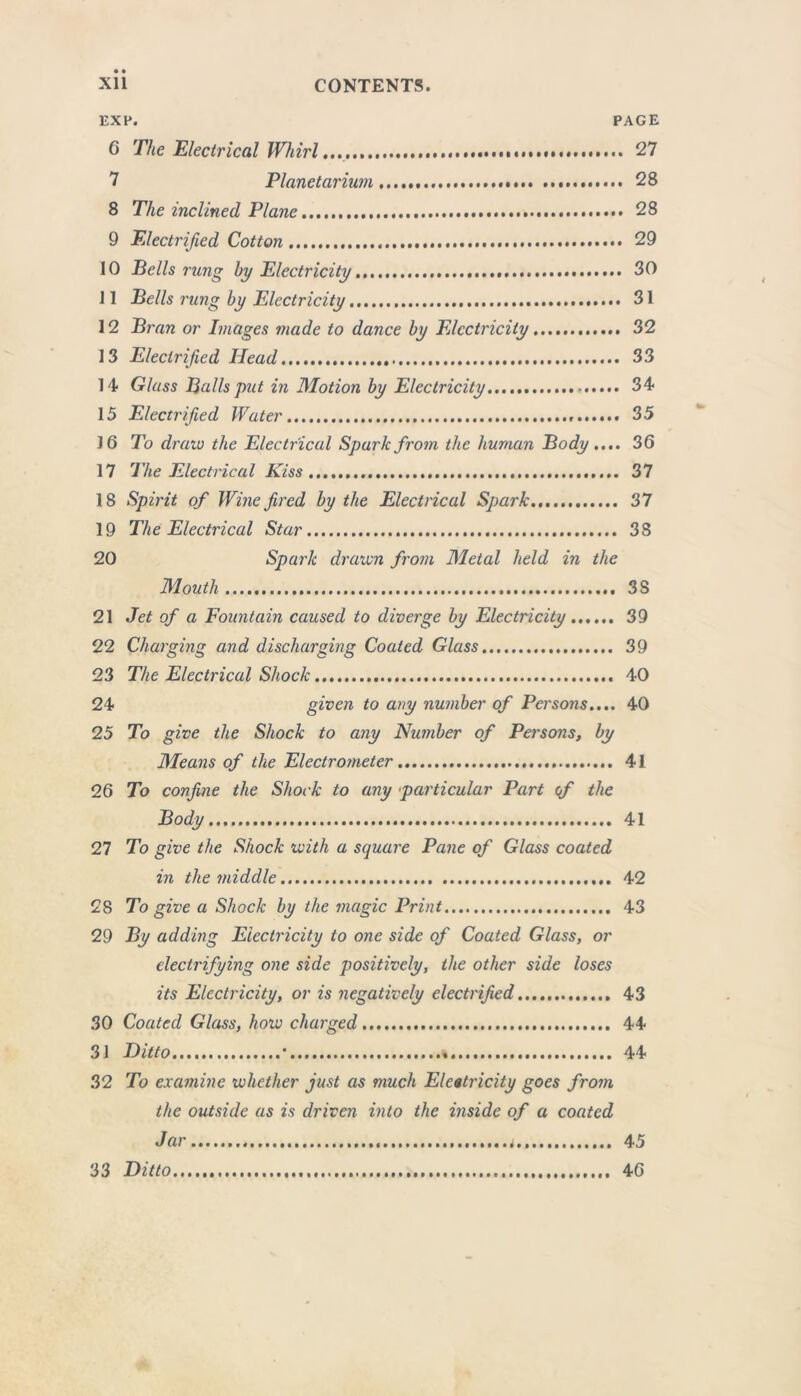 EXP. PAGE 6 The Electrical Whirl... 27 7 Planetarium 28 8 The inclined Plane 28 9 Electrified Cotton 29 10 Bells rung by Electricity 30 ] 1 Bells I'ung by Electricity 31 12 Bran or Images made to dance by Electricity 32 13 Electrified Head 33 14 Glass Balls put in Motion by Electricity 34 15 Electrified Water 35 J6 To draw the Electrical Spark from the human Body.... 36 17 The Electrical Kiss 37 18 Spirit of Wine fired by the Electrical Spark 37 19 The Electrical Star 38 20 Spark drawn from Metal held in the Mouth 3S 21 Jet of a Fountain caused to diverge by Electricity 39 22 Charging and discharging Coated Glass 39 23 The Electrical Shock 40 24 given to any number of Persons.... 40 25 To give the Shock to any Number of Persons, by Means of the Electrometer 41 26 To confine the Shock to any particular Part of the Body 41 27 To give the Shock with a square Pane of Glass coated in the middle 42 28 To give a Shock by the magic Print 43 29 By adding Electricity to one side of Coated Glass, or electrifying one side positively, the other side loses its Electricity, or is negatively electrified 43 30 Coated Glass, how charged.. 44 31 Ditto * 44 32 To examine whether just as much Electricity goes from the outside as is driven into the inside of a coated J ar......................................................... 45 33 Ditto 46