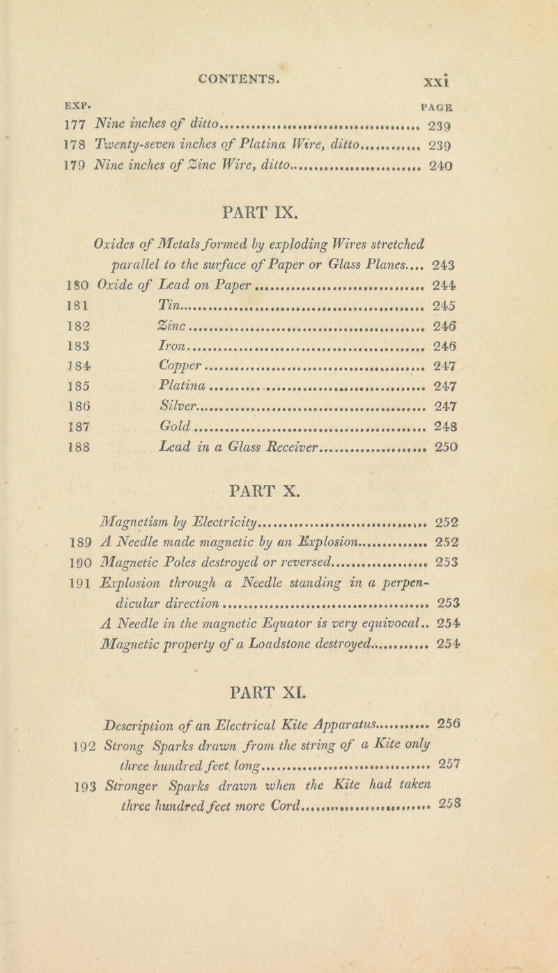 EXP. PAGE 177 Nine inches of ditto 230 178 Twenty-seven inches of Platina Wire, ditto 239 179 Nine inches of Zinc Wire, ditto 210 PART IX. Oxides of Metals formed by exploding Wires stretched parallel to the surface of Paper or Glass Planes..,. 243 180 Oxide of Lead on Paper 244 181 Tin 245 182 Zinc 245 183 Iron 246 7 84 Copper 247 185 Platina 247 186 Silver 247 187 Gold 248 188 Lead in a Glass Receiver 250 PART X. Magnetism by Electricity 252 189 A Needle made magnetic by an Explosion 252 190 Magnetic Poles destroyed or reversed 253 191 Explosion through a Needle standing in a perpen- dicular direction 253 A Needle in the magnetic Equator is very equivocal.. 254 Magnetic property of a Loadstone destroyed. 254 PART XI. Description of an Electrical Kite Apparatus...... 256 192 Strong Sparks drawn from the string of a Kite only three hundred feet long 257 193 Stronger Sparks drawn when the Kite had taken three hundred feet more Cord,...... 258