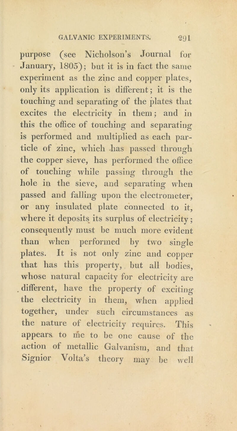 purpose (see Nicholson’s Journal for January, 1805); but it is in fact the same experiment as the zinc and copper plates, only its application is different; it is the touching and separating of the plates that excites the electricity in them; and in this the office of touching and separating is performed and multiplied as each par- ticle of zinc, which lias passed through the copper sieve, has performed the office of touching while passing through the hole in the sieve, and separating when passed and falling upon the electrometer, or any insulated plate connected to it, where it deposits its surplus of electricity; consequently must be much more evident than when performed by two single plates. It is not only zinc and copper that has this property, but all bodies, whose natural capacity for electricity are . different, have the property of exciting r lty in them, when applied together, under such circumstances as the nature of electricity requires. This appears to me to be one cause of the action of metallic Galvanism, and that Signior Volta’s theory may be well