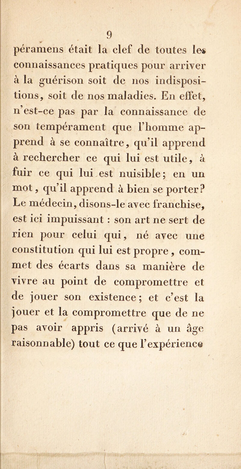 péramens était la clef de toutes les connaissances pratiques pour arriver à la guérison soit de nos indisposi- tions, soit de nos maladies. En effet, n’est-ce pas par la connaissance de son tempérament que l’homme ap- prend à se connaître, qu’il apprend à rechercher ce qui lui est utile, à fuir ce qui lui est nuisible ; en un mot, qu’il apprend à bien se porter? Le médecin, disons-le avec franchise, est ici impuissant : son art ne sert de rien pour celui qui, né avec une constitution qui lui est propre, com- met des éearts dans sa manière de vivre au point de compromettre et de jouer son existence; et c’est la jouer et la compromettre que de ne pas avoir appris (arrivé à un âge raisonnable) tout ce que l’expérience