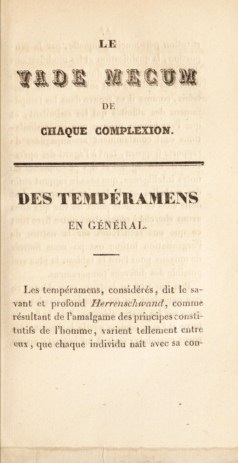 LE DE CHAQUE COMPLÊXïON. DES TEMPÉRAMENS EN GÉNÉRAL, Les tempéramens, considérés, dit le sa- vant et profond Merrenschwand, comme résultant de l’amalgame des principes consti- tutifs de l’homme, varient tellement entre eux , que chaque individu naît avec sa con-