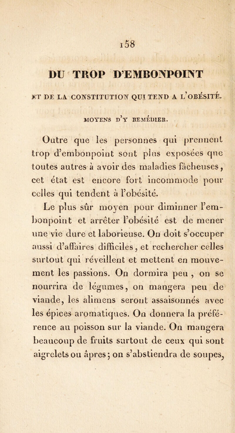 DU TROP D’EMBONPOINT >:t de la constitution qui tend a l’obésité. MOYENS d’y REMÉDIER. Outre que les personnes qui prennent trop d’embonpoint sont plus exposées que toutes autres à avoir des maladies fâcheuses, cet état est encore fort incommode pour celles qui tendent à l’obésité. Le plus sûr moyen pour diminner l’em- bonpoint et arrêter l’obésité est de mener une vie dure et laborieuse. On doit s’occuper aussi d’alfaires difficiles, et rechercher celles surtout qui réveillent et mettent en mouve- ment les passions. On dormira peu , on se nourrira de légumes, on mangera peu de viande, les alimens seront assaisonnés avec les épices aromatiques. On donnera la préfé- rence au poisson sur la viande. On mangera beaucoup de fruits surtout de ceux qui sont aigrelets ou âpres; on s’abstiendra de soupes,