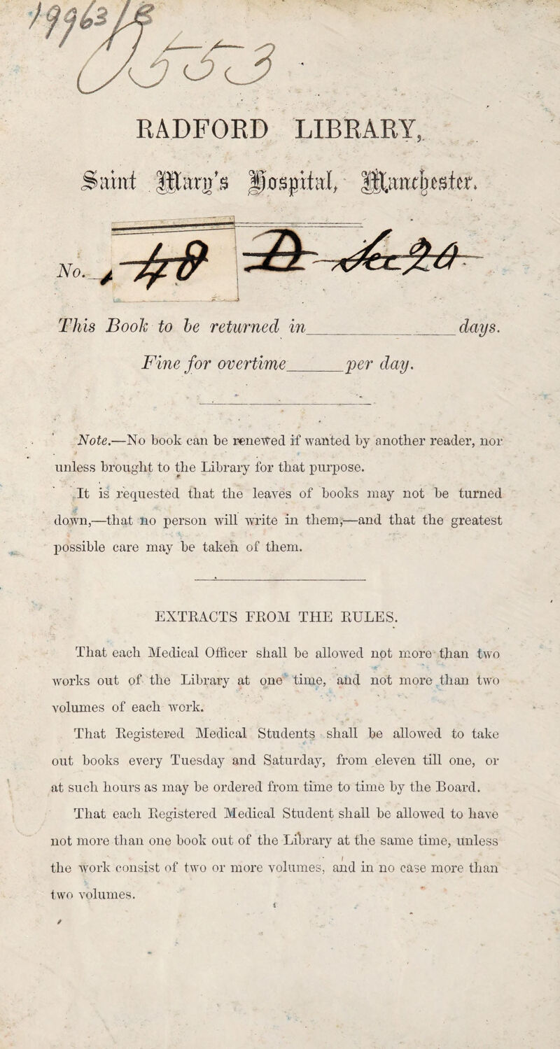 This Book to be returned in : days. Fine for overtime per day. Note.—No book can be reneWed if waüted by another reader, nor unless brought to tlie Library for that purpose. It is requestêd that tlie leaves of books may not be turned down,—tliat no person will write in them,—and that tlie greatest possible care may be taken of them. EXTRACTS FROM THE RUEES. That each Medical Offîcer shall be allowed not more than two Works out of the Library at one time, and not more than two volumes of each work. That Registered Medical Students shall be allowed to take out books every Tuesday and Saturday, from eleven till one, or at su ch hours as may be ordered from time to time by the Board. That each Registered Medical Student shall be allowed to liave not more than one book out of the Library at the same time, unless the Avork consist of two or more volumes, and in no case more than two volumes. t v - /