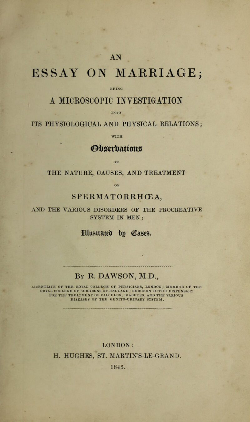 AN ESSAY ON MARRIAGE; BEING A MICROSCOPIC INVESTIGATION INTO ITS PHYSIOLOGICAL AND PHYSICAL RELATIONS; WITH ©Ogerbattonss ON THE NATURE, CAUSES, AND TREATMENT OF SPERMATORRHOEA, AND THE VARIOUS DISORDERS OF THE PROCREATIVE SYSTEM IN MEN; Hlustratett fyi (tees. By R. DAWSON, M.D., LICENTIATE OF THE ROYAL COLLEGE OF PHYSICIANS, LONDON; MEMBER OF THE ROYAL COLLEGE OF SURGEONS OF ENGLAND; SURGEON TO THE DISPENSARY FOR THE TREATMENT OF CALCULUS, DIABETES, AND THE VARIOUS DISEASES OF THE GENITO-URINARY SYSTEM. LONDON: H. HUGHES,'ST. MARTIN’S-LE-GRAND. 1845.