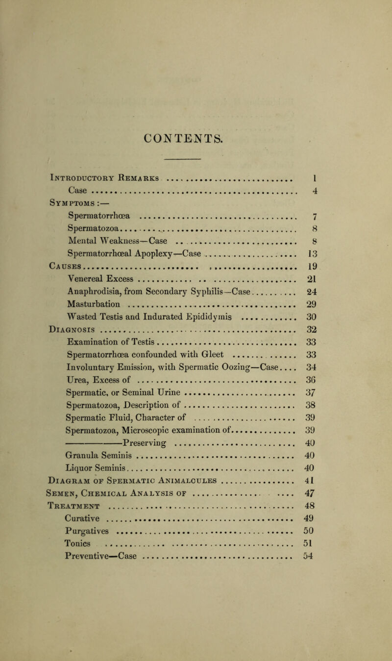 CONTENTS. Introductory Remarks I Case 4 Symptoms :— Spermatorrhoea 7 Spermatozoa 8 Mental Weakness—Case ..... 8 Spermatorrhceal Apoplexy—Case 13 Causes 19 Venereal Excess 21 Anaphrodisia, from Secondary Syphilis—Case 24 Masturbation 29 Wasted Testis and Indurated Epididymis 30 Diagnosis 32 Examination of Testis 33 Spermatorrhoea confounded with Gleet 33 Involuntary Emission, with Spermatic Oozing—Case.... 34 Urea, Excess of 36 Spermatic, or Seminal Urine 37 Spermatozoa, Description of 38 Spermatic Fluid, Character of 39 Spermatozoa, Microscopic examination of 39 Preserving 40 Granula Seminis 40 Liquor Seminis 40 Diagram of Spermatic Animalcules 41 Semen, Chemical Analysis of 47 Treatment 48 Curative 49 Purgatives 50 Tonics 51 Preventive—Case 54