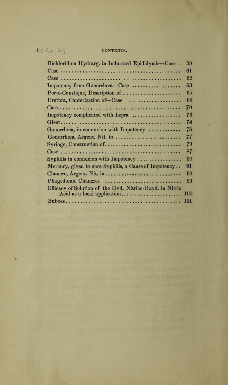 Bichloridum Hydrarg. in Indurated Epididymis—Case.. 59 Case 61 Case 62 Impotency from Gonorrhoea—Case 63 Porte-Caustique, Description of 65 Urethra, Canterization of—Case 68 Case 70 Impotency complicated with Lepra 73 Gleet 74 Gonorrhoea, in connexion with Impotency 75 Gonorrhoea, Argent. Nit. in 77 Syringe, Construction of 79 Case 87 Syphilis in connexion with Impotency 90 Mercury, given to cure Syphilis, a Cause of Impotency.. 91 Chancre, Argent. Nit. in 92 Phagedoenic Chancres 99 Efficacy of Solution of the Hyd. Nitrico-Oxyd. in Nitric Acid as a local application 100 Buboes 101