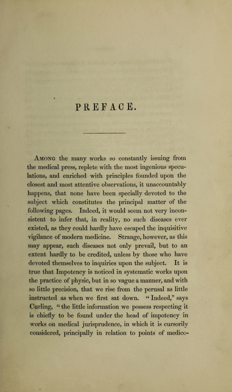 PREFACE. Among the many works so constantly issuing from the medical press, replete with the most ingenious specu- lations, and enriched with principles founded upon the closest and most attentive observations, it unaccountably happens, that none have been specially devoted to the subject which constitutes the principal matter of the following pages. Indeed, it would seem not very incon- sistent to infer that, in reality, no such diseases ever existed, as they could hardly have escaped the inquisitive vigilance of modern medicine. Strange, however, as this may appear, such diseases not only prevail, but to an extent hardly to be credited, unless by those who have devoted themselves to inquiries upon the subject. It is true that Impotency is noticed in systematic works upon the practice of physic, but in so vague a manner, and with so little precision, that we rise from the perusal as little instructed as when we first sat down. “ Indeed,” says Curling, “ the little information we possess respecting it is chiefly to be found under the head of impotency in works on medical jurisprudence, in which it is cursorily considered, principally in relation to points of medico-