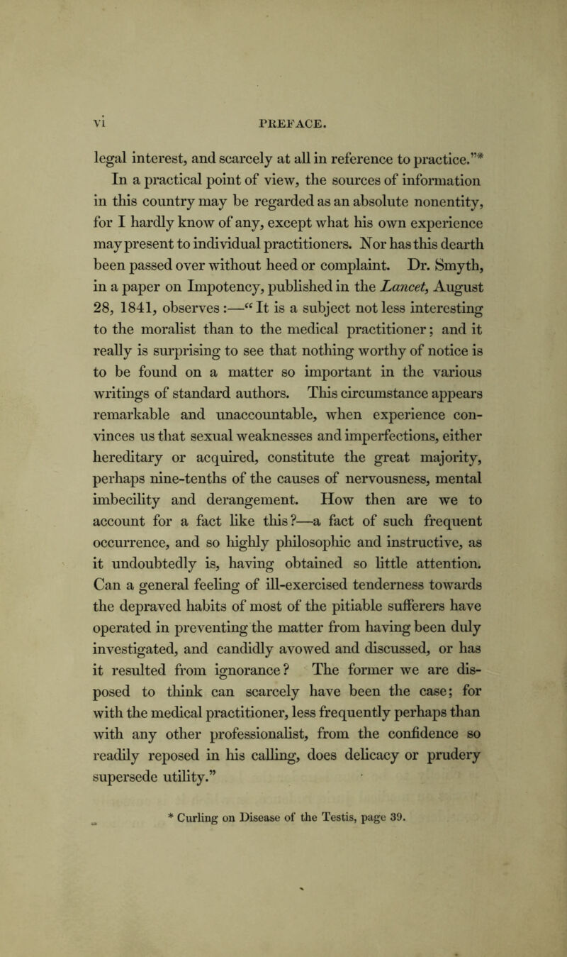 legal interest, and scarcely at all in reference to practice.”* In a practical point of view, the sources of information in this country may be regarded as an absolute nonentity, for I hardly know of any, except what his own experience may present to individual practitioners. Nor has this dearth been passed over without heed or complaint. Dr. Smyth, in a paper on Impotency, published in the Lancet, August 28, 1841, observes :—“It is a subject not less interesting to the moralist than to the medical practitioner; and it really is surprising to see that nothing worthy of notice is to be found on a matter so important in the various writings of standard authors. This circumstance appears remarkable and unaccountable, when experience con- vinces us that sexual weaknesses and imperfections, either hereditary or acquired, constitute the great majority, perhaps nine-tenths of the causes of nervousness, mental imbecility and derangement. How then are we to account for a fact like this?—a fact of such frequent occurrence, and so highly philosophic and instructive, as it undoubtedly is, having obtained so little attention. Can a general feeling of ill-exercised tenderness towards the depraved habits of most of the pitiable sufferers have operated in preventing the matter from having been duly investigated, and candidly avowed and discussed, or has it resulted from ignorance? The former we are dis- posed to think can scarcely have been the case; for with the medical practitioner, less frequently perhaps than with any other professionalist, from the confidence so readily reposed in his calling, does delicacy or prudery supersede utility.” Curling on Disease of the Testis, page 39.