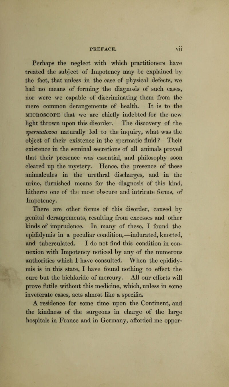 Perhaps the neglect with which practitioners have treated the subject of Impotency may be explained by the fact, that unless in the case of physical defects, we had no means of forming the diagnosis of such cases, nor were we capable of discriminating them from the mere common derangements of health. It is to the microscope that we are chiefly indebted for the new light thrown upon this disorder. The discovery of the spermatozoa naturally led to the inquiry, what was the object of their existence in the spermatic fluid ? Their existence in the seminal secretions of all animals proved that their presence was essential, and philosophy soon cleared up the mystery. Hence, the presence of these animalcules in the urethral discharges, and in the urine, furnished means for the diagnosis of this kind, hitherto one of the most obscure and intricate forms, of Impotency. There are other forms of this disorder, caused by genital derangements, resulting from excesses and other kinds of imprudence. In many of these, I found the epididymis in a peculiar condition,—indurated, knotted, and tuberculated. I do not find this condition in con- nexion with Impotency noticed by any of the numerous authorities which I have consulted. When the epididy- mis is in this state, I have found nothing to effect the cure but the bichloride of mercury. All our efforts will prove futile without this medicine, which, unless in some inveterate cases, acts almost like a specific. A residence for some time upon the Continent, and the kindness of the surgeons in charge of the large hospitals in France and in Germany, afforded me oppor-