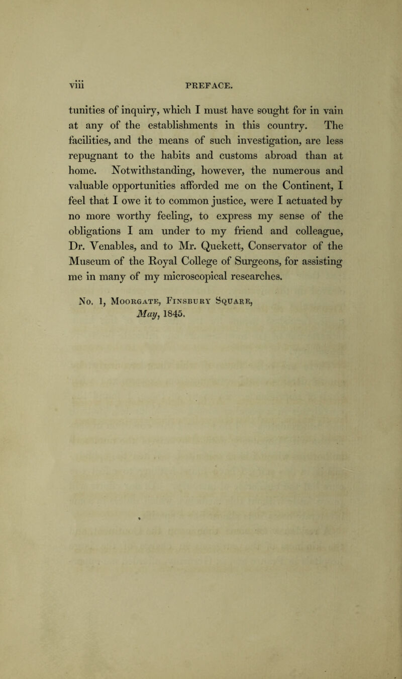 turrities of inquiry, which I must have sought for in vain at any of the establishments in this country. The facilities, and the means of such investigation, are less repugnant to the habits and customs abroad than at home. Notwithstanding, however, the numerous and valuable opportunities afforded me on the Continent, I feel that I owe it to common justice, were I actuated by no more worthy feeling, to express my sense of the obligations I am under to my friend and colleague, Dr. Venables, and to Mr. Quekett, Conservator of the Museum of the Royal College of Surgeons, for assisting me in many of my microscopical researches. No. 1, Moorgate, Finsbury Square, May, 1845.