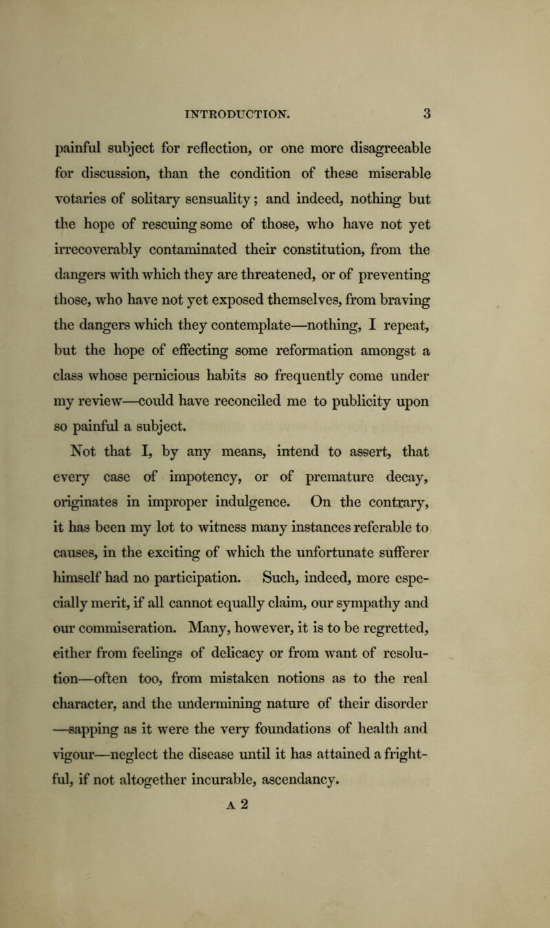 painful subject for reflection, or one more disagreeable for discussion, than the condition of these miserable votaries of solitary sensuality; and indeed, nothing but the hope of rescuing some of those, who have not yet irrecoverably contaminated their constitution, from the dangers with which they are threatened, or of preventing those, who have not yet exposed themselves, from braving the dangers which they contemplate—nothing, I repeat, but the hope of effecting some reformation amongst a class whose pernicious habits so frequently come under my review—could have reconciled me to publicity upon so painful a subject. Not that I, by any means, intend to assert, that every case of impotency, or of premature decay, originates in improper indulgence. On the contrary, it has been my lot to witness many instances referable to causes, in the exciting of which the unfortunate sufferer himself had no participation. Such, indeed, more espe- cially merit, if all cannot equally claim, our sympathy and our commiseration. Many, however, it is to be regretted, either from feelings of delicacy or from want of resolu- tion—often too, from mistaken notions as to the real character, and the undermining nature of their disorder —sapping as it were the very foundations of health and vigour—neglect the disease until it has attained a fright- ful, if not altogether incurable, ascendancy. A 2