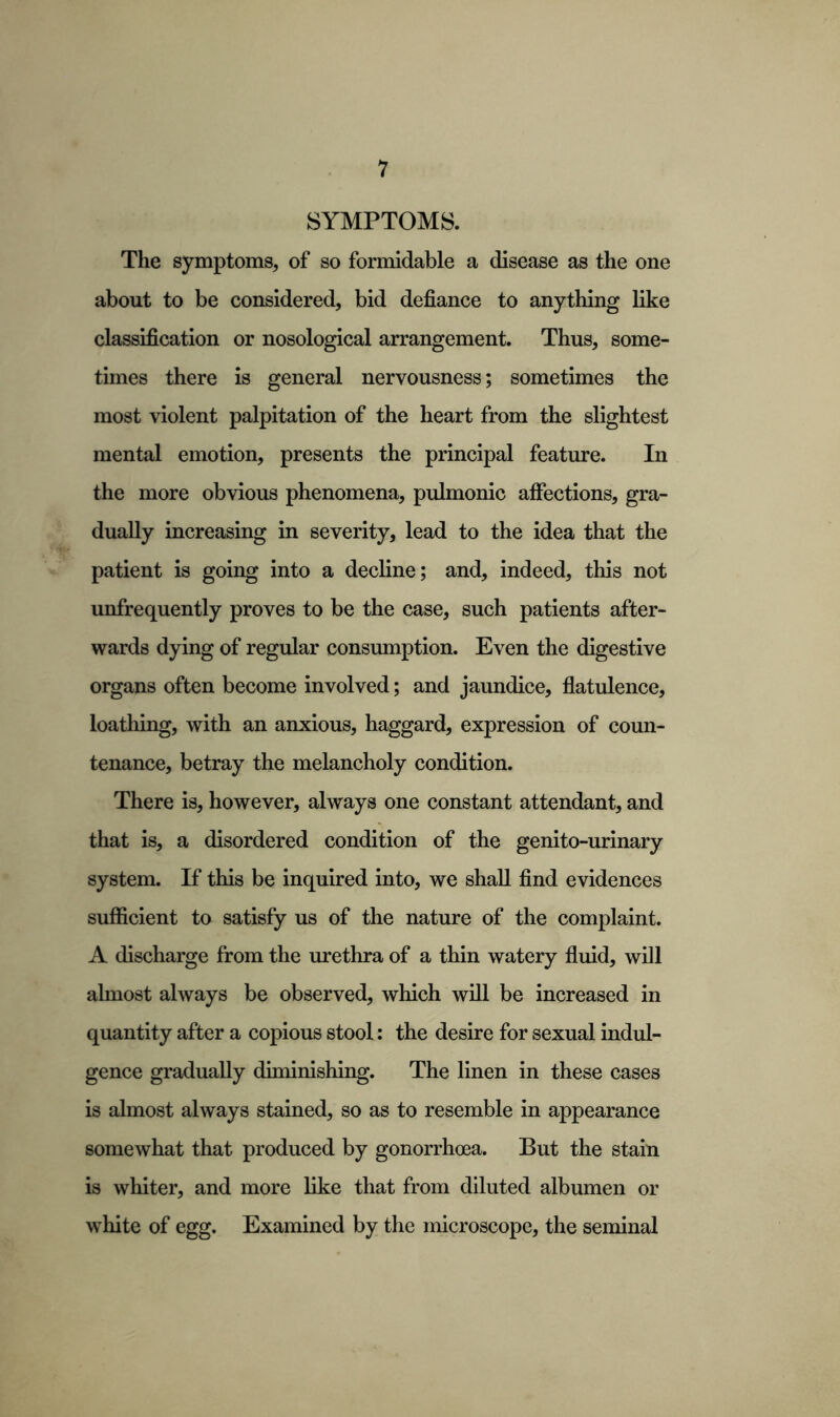 SYMPTOMS. The symptoms, of so formidable a disease as the one about to be considered, bid defiance to anything like classification or nosological arrangement. Thus, some- times there is general nervousness; sometimes the most violent palpitation of the heart from the slightest mental emotion, presents the principal feature. In the more obvious phenomena, pulmonic affections, gra- dually increasing in severity, lead to the idea that the patient is going into a decline; and, indeed, this not unfrequently proves to be the case, such patients after- wards dying of regular consumption. Even the digestive organs often become involved; and jaundice, flatulence, loathing, with an anxious, haggard, expression of coun- tenance, betray the melancholy condition. There is, however, always one constant attendant, and that is, a disordered condition of the genito-urinary system. If this be inquired into, we shall find evidences sufficient to satisfy us of the nature of the complaint. A discharge from the urethra of a thin watery fluid, will ahnost always be observed, which will be increased in quantity after a copious stool: the desire for sexual indul- gence gradually diminishing. The linen in these cases is almost always stained, so as to resemble in appearance somewhat that produced by gonorrhoea. But the stain is whiter, and more like that from diluted albumen or white of egg. Examined by the microscope, the seminal