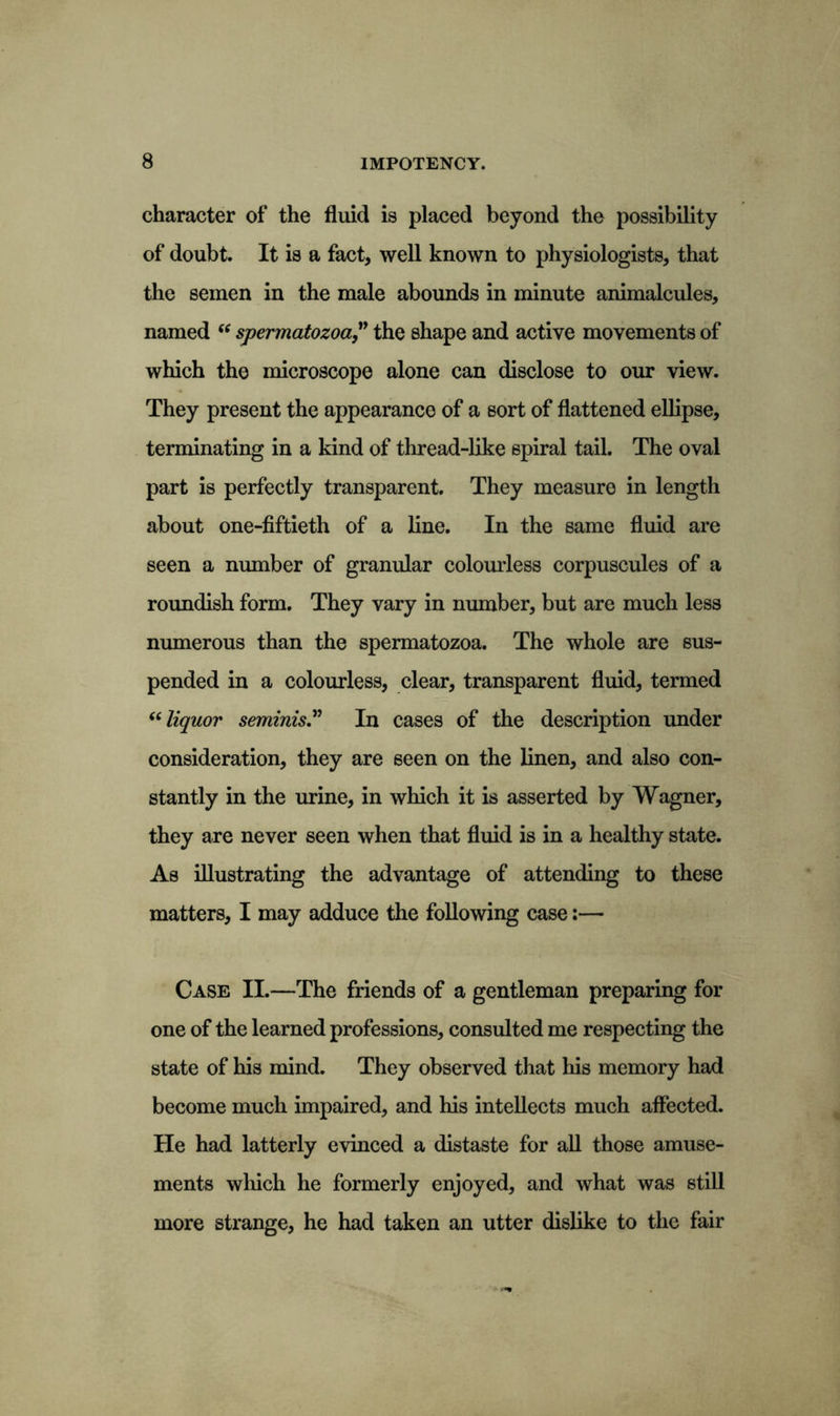 character of the fluid is placed beyond the possibility of doubt. It is a fact, well known to physiologists, that the semen in the male abounds in minute animalcules, named “ spermatozoa ” the shape and active movements of which the microscope alone can disclose to our view. They present the appearance of a sort of flattened ellipse, terminating in a kind of thread-like spiral tail. The oval part is perfectly transparent. They measure in length about one-fiftieth of a line. In the same fluid are seen a number of granular colourless corpuscules of a roundish form. They vary in number, but are much less numerous than the spermatozoa. The whole are sus- pended in a colourless, clear, transparent fluid, termed “liquor seminis.n In cases of the description under consideration, they are seen on the linen, and also con- stantly in the urine, in which it is asserted by Wagner, they are never seen when that fluid is in a healthy state. As illustrating the advantage of attending to these matters, I may adduce the following case:— Case II.—The friends of a gentleman preparing for one of the learned professions, consulted me respecting the state of his mind. They observed that his memory had become much impaired, and his intellects much affected. He had latterly evinced a distaste for all those amuse- ments wliich he formerly enjoyed, and what was still more strange, he had taken an utter dislike to the fair