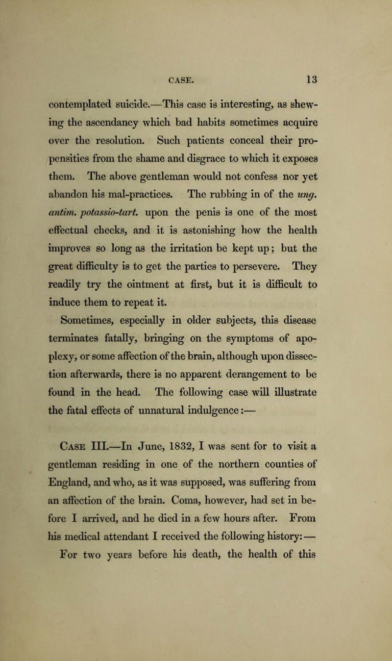 contemplated suicide.—This case is interesting, as shew- ing the ascendancy which bad habits sometimes acquire over the resolution. Such patients conceal their pro- pensities from the shame and disgrace to which it exposes them. The above gentleman would not confess nor yet abandon his mal-practices. The rubbing in of the ung. antim. potassio-tart. upon the penis is one of the most effectual checks, and it is astonishing how the health improves so long as the irritation be kept up; but the great difficulty is to get the parties to persevere. They readily try the ointment at first, but it is difficult to induce them to repeat it. Sometimes, especially in older subjects, this disease terminates fatally, bringing on the symptoms of apo- plexy, or some affection of the brain, although upon dissec- tion afterwards, there is no apparent derangement to be found in the head. The following case will illustrate the fatal effects of unnatural indulgence:— Case III.—In June, 1832, I was sent for to visit a gentleman residing in one of the northern counties of England, and who, as it was supposed, was suffering from an affection of the brain. Coma, however, had set in be- fore I arrived, and he died in a few hours after. From his medical attendant I received the following history: — For two years before his death, the health of this