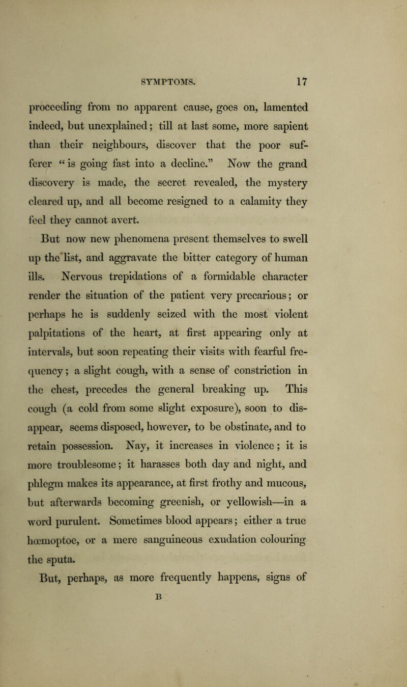proceeding from no apparent cause, goes on, lamented indeed, but unexplained; till at last some, more sapient than their neighbours, discover that the poor suf- ferer “is going fast into a decline.” Now the grand discovery is made, the secret revealed, the mystery cleared up, and all become resigned to a calamity they feel they cannot avert. But now new phenomena present themselves to swell up the list, and aggravate the bitter category of human ills. Nervous trepidations of a formidable character render the situation of the patient very precarious; or perhaps he is suddenly seized with the most violent palpitations of the heart, at first appearing only at intervals, but soon repeating their visits with fearful fre- quency ; a slight cough, with a sense of constriction in the chest, precedes the general breaking up. This cough (a cold from some slight exposure), soon to dis- appear, seems disposed, however, to be obstinate, and to retain possession. Nay, it increases in violence; it is more troublesome; it harasses both day and night, and phlegm makes its appearance, at first frothy and mucous, but afterwards becoming greenish, or yellowish—in a word purulent. Sometimes blood appears; either a true hoemoptoe, or a mere sanguineous exudation colouring the sputa. But, perhaps, as more frequently happens, signs of B