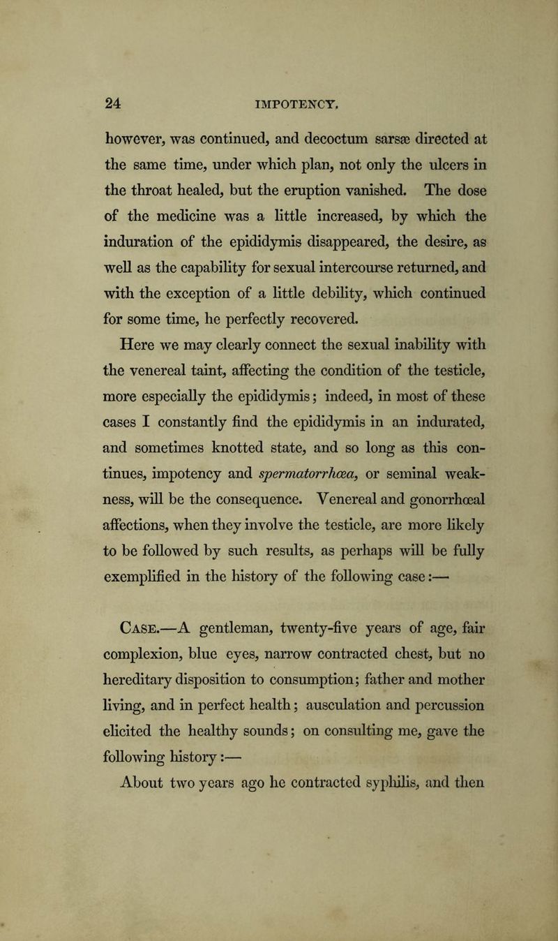 however, was continued, and decoctum sarsae directed at the same time, under which plan, not only the ulcers in the throat healed, but the eruption vanished. The dose of the medicine was a little increased, by which the induration of the epididymis disappeared, the desire, as well as the capability for sexual intercourse returned, and with the exception of a little debility, which continued for some time, he perfectly recovered. Here we may clearly connect the sexual inability with the venereal taint, affecting the condition of the testicle, more especially the epididymis; indeed, in most of these cases I constantly find the epididymis in an indurated, and sometimes knotted state, and so long as this con- tinues, impotency and spermatorrhoea, or seminal weak- ness, will be the consequence. Venereal and gonorrhoeal affections, when they involve the testicle, are more likely to be followed by such results, as perhaps will be fully exemplified in the history of the following case:— Case.—A gentleman, twenty-five years of age, fair complexion, blue eyes, narrow contracted chest, but no hereditary disposition to consumption; father and mother living, and in perfect health; ausculation and percussion elicited the healthy sounds; on consulting me, gave the following history:— About two years ago he contracted syphilis, and then