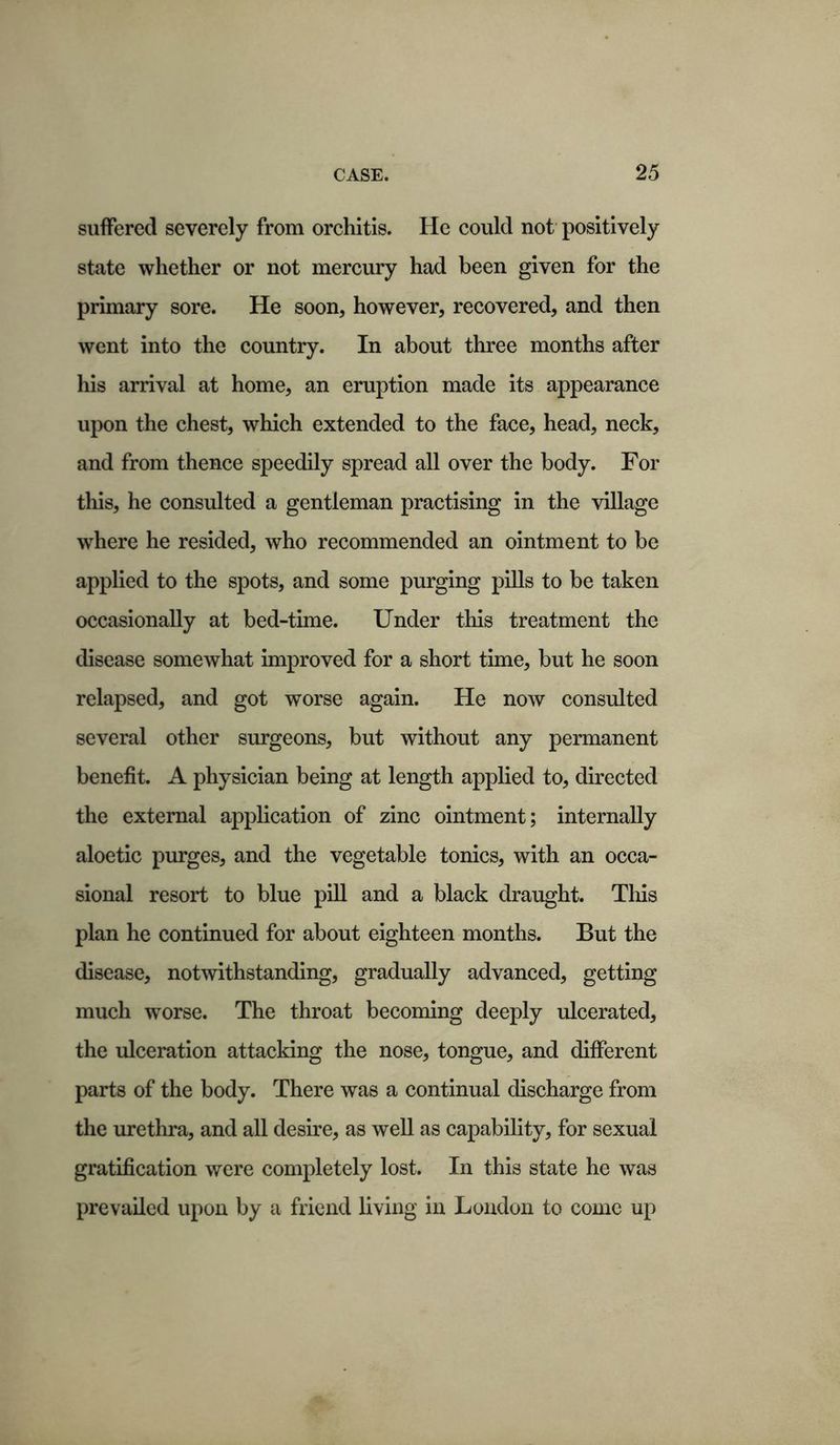 suffered severely from orchitis. He could not positively state whether or not mercury had been given for the primary sore. He soon, however, recovered, and then went into the country. In about three months after liis arrival at home, an eruption made its appearance upon the chest, which extended to the face, head, neck, and from thence speedily spread all over the body. For this, he consulted a gentleman practising in the village where he resided, who recommended an ointment to be applied to the spots, and some purging pills to be taken occasionally at bed-time. Under this treatment the disease somewhat improved for a short time, but he soon relapsed, and got worse again. He now consulted several other surgeons, but without any permanent benefit. A physician being at length applied to, directed the external application of zinc ointment; internally aloetic purges, and the vegetable tonics, with an occa- sional resort to blue pill and a black draught. This plan he continued for about eighteen months. But the disease, notwithstanding, gradually advanced, getting much worse. The throat becoming deeply ulcerated, the ulceration attacking the nose, tongue, and different parts of the body. There was a continual discharge from the urethra, and all desire, as well as capability, for sexual gratification were completely lost. In this state he was prevailed upon by a friend living in London to come up