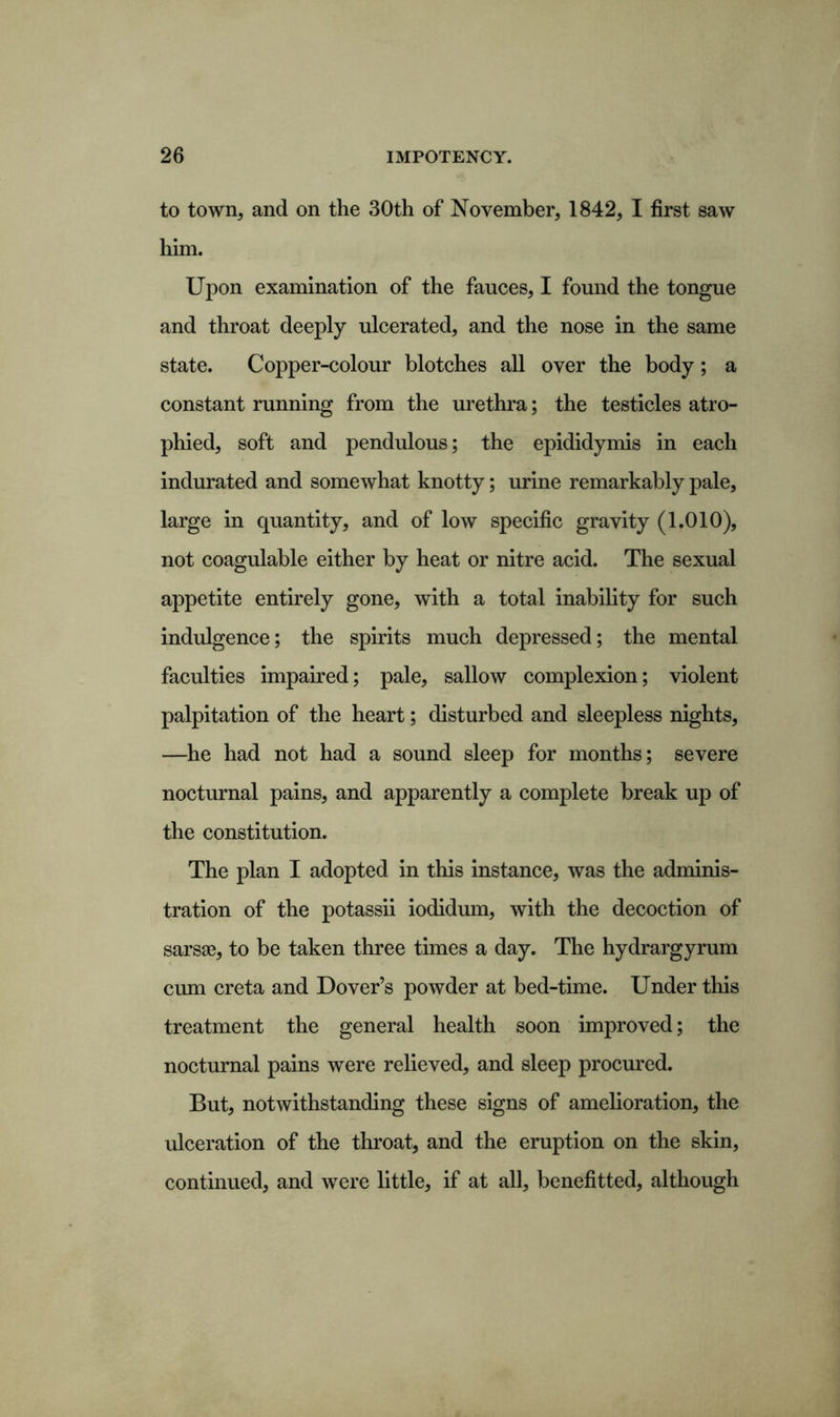 to town, and on the 30th of November, 1842, I first saw him. Upon examination of the fauces, I found the tongue and throat deeply ulcerated, and the nose in the same state. Copper-colour blotches all over the body; a constant running from the urethra; the testicles atro- phied, soft and pendulous; the epididymis in each indurated and somewhat knotty; urine remarkably pale, large in quantity, and of low specific gravity (1.010), not coagulable either by heat or nitre acid. The sexual appetite entirely gone, with a total inability for such indulgence; the spirits much depressed; the mental faculties impaired; pale, sallow complexion; violent palpitation of the heart; disturbed and sleepless nights, —he had not had a sound sleep for months; severe nocturnal pains, and apparently a complete break up of the constitution. The plan I adopted in this instance, was the adminis- tration of the potassii iodidum, with the decoction of sarsao, to be taken three times a day. The hydrargyrum cum creta and Dover’s powder at bed-time. Under this treatment the general health soon improved; the nocturnal pains were relieved, and sleep procured. But, notwithstanding these signs of amelioration, the ulceration of the throat, and the eruption on the skin, continued, and were little, if at all, benefitted, although
