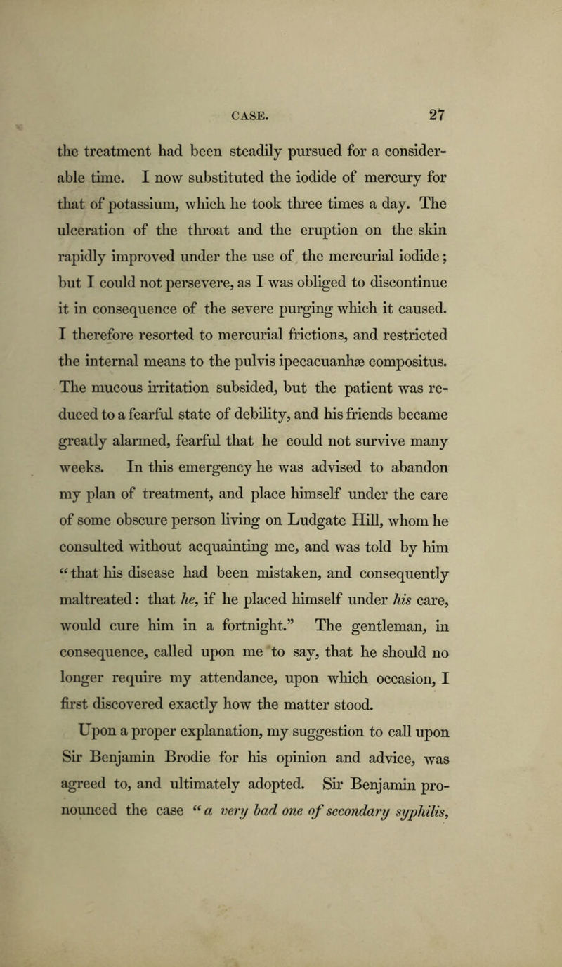 the treatment had been steadily pursued for a consider- able time. I now substituted the iodide of mercury for that of potassium, which he took three times a day. The ulceration of the throat and the eruption on the skin rapidly improved under the use of the mercurial iodide; but I could not persevere, as I was obliged to discontinue it in consequence of the severe purging which it caused. I therefore resorted to mercurial frictions, and restricted the internal means to the pulvis ipecacuanhas compositus. The mucous irritation subsided, but the patient was re- duced to a fearful state of debility, and his friends became greatly alarmed, fearful that he could not survive many weeks. In this emergency he was advised to abandon my plan of treatment, and place himself under the care of some obscure person living on Ludgate Hill, whom he consulted without acquainting me, and was told by him “ that Ills disease had been mistaken, and consequently maltreated: that he, if he placed himself under his care, would cure him in a fortnight.” The gentleman, in consequence, called upon me to say, that he should no longer require my attendance, upon which occasion, I first discovered exactly how the matter stood. Upon a proper explanation, my suggestion to call upon Sir Benjamin Brodie for his opinion and advice, was agreed to, and ultimately adopted. Sir Benjamin pro- nounced the case “ a very bad one of secondary syphilis,