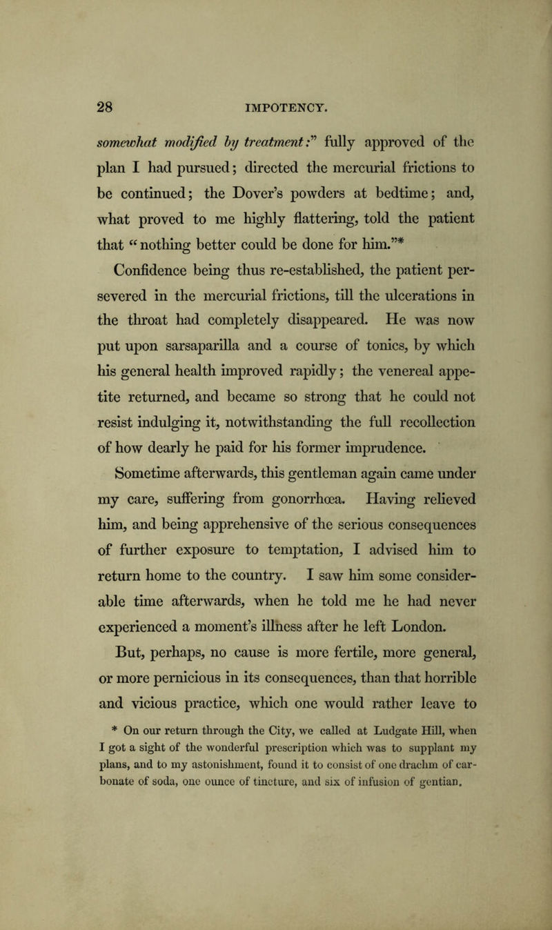 somewhat modified by treatmentfully approved of the plan I had pursued; directed the mercurial frictions to be continued; the Dover’s powders at bedtime; and, what proved to me highly flattering, told the patient that “ nothing better could be done for him.”* Confidence being thus re-established, the patient per- severed in the mercurial frictions, till the ulcerations in the throat had completely disappeared. He was now put upon sarsaparilla and a course of tonics, by which his general health improved rapidly; the venereal appe- tite returned, and became so strong that he could not resist indulging it, notwithstanding the full recollection of how dearly he paid for his former imprudence. Sometime afterwards, this gentleman again came under my care, suffering from gonorrhoea. Having relieved him, and being apprehensive of the serious consequences of further exposure to temptation, I advised him to return home to the country. I saw him some consider- able time afterwards, when he told me he had never experienced a moment’s illness after he left London. But, perhaps, no cause is more fertile, more general, or more pernicious in its consequences, than that horrible and vicious practice, which one would rather leave to * On our return through the City, we called at Ludgate Hill, when I got a sight of the wonderful prescription which was to supplant my plans, and to my astonishment, found it to consist of one drachm of car- bonate of soda, one ounce of tincture, and six of infusion of gentian.